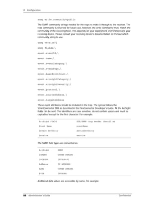 2 Configuration
88 Administrator’s Guide Confidential
snmp.write.community=public
The SNMP community strings needed for the traps to make it through to the receiver. The
read community is reserved for future use, however, the write community must match the
community of the receiving host. This depends on your deployment environment and your
receiving device. Please consult your receiving device's documentation to find out which
community string to use.
snmp.version=1
snmp.fields=
event.eventId,
event.name,
event.eventCategory,
event.eventType,
event.baseEventCount,
event.arcsightCategory,
event.arcsightSeverity,
event.protocol,
event.sourceAddress,
event.targetAddress
These event attributes should be included in the trap. The syntax follows the
SmartConnector SDK as described in the FlexConnector Developer’s Guide. All the ArcSight
fields can be sent. The identifiers are case sensitive, do not contain spaces and must be
capitalized except for the first character. For example:
The SNMP field types are converted as:
Additional data values are accessible by name, for example:
ArcSight Field SDK/SNMP trap sender identifier
Event Name eventName
Device Severity deviceSeverity
Service service
ArcSight SNMP
STRING OCTET STRING
INTEGER INTEGER32
Address IP ADDRESS
LONG OCTET STRING
BYTE INTEGER
 