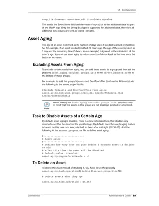 2 Configuration
Confidential Administrator’s Guide 89
snmp.fields=event.eventName,additionaldata.myvalue
This sends the Event Name field and the value of myvalue in the additional data list part
of the SNMP trap. Only the String data type is supported for additional data, therefore all
additional data values are sent as OCTET STRING.
Asset Aging
The age of an asset is defined as the number of days since it was last scanned or modified.
So, for example, if an asset was last modified 29 hours ago, the age of the asset is taken as
1 day and the remaining time (5 hours, in our example) is ignored in the calculation of the
asset’s age. You can use asset aging to reduce asset confidence level as the time since the
last scan increases.
Excluding Assets From Aging
To exclude certain assets from aging, you can add those assets to a group and then set the
property asset.aging.excluded.groups.uris in the server.properties file to
the URI(s) of those groups.
For example, to add the groups MyAssets and DontTouchThis (both under All Assets) add
the following to the server.properties file:
#Exclude MyAssets and DontTouchThis from aging
asset.aging.excluded.groups.uris=/All Assets/MyAssets,/All
Assets/DontTouchThis
Task to Disable Assets of a Certain Age
By default, asset aging is disabled. There is a new scheduled task that disables any
scanned asset that has reached the specified age. By default, once the assets aging feature
is turned on this task runs every day half an hour after midnight (00:30:00). Add the
following in the server.properties file to define asset aging:
#-----------------------------
# Asset aging
#-----------------------------
# Defines how many days can pass before a scanned asset is defined
as old
# after this time the asset will be disabled
# Default value: disabled
asset.aging.daysbeforedisable = -1
To Delete an Asset
To delete the asset instead of disabling it, you have to set the property
asset.aging.task.operation to delete in server.properties file:
# Delete assets when they age
asset.aging.task.operation = delete
When setting the asset.aging.excluded.groups.uris property keep
in mind that the assets in this group are not disabled, deleted or amortized.
 