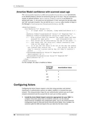 2 Configuration
90 Administrator’s Guide Confidential
Amortize Model confidence with scanned asset age
The IsScannedForOpenPorts and IsScannedForVulnerabilities sub-elements
in the ModelConfidence element are factored by the age of an asset. They are extended to
include an optional attribute, AmortizeScan. If AmortizeScan is not defined (or
defined with value -1), the assets are not amortized. A "new" asset gets the full value while
and "old" asset gets no points. You can edit the AmortizeScan value (number of days) in
the Manager’s /config/server/ThreatLevelFormula.xml file:
<ModelConfidence>
<Sum MaxValue="10" Weight="10">
<!-- If target Asset is unknown, clamp modelConfidence to 0 -
->
<HasValue FIELD="targetAssetId" Value="-10" Negated="Yes" />
<HasValue FIELD="targetAssetId" Value="4" Negated="NO" />
<!-- Give 4 points each for whether the target asset has been
scanned for open ports and vulnerabilities -->
<!-- This values can be amortized by the age of the asset -->
<!-- that means that the value will reduce constantly over
time as the asset age -->
<!-- ie if you set the value to be 120 on the day the assets
are created they receive the four points, by day 60
they'll receive 2 points and by day 120 they'll receive 0
points -->
<IsScannedForOpenPorts Value="4" Negated="NO"
AmortizeScan="-1" />
<IsScannedForVulnerabilities Value="4" Negated="NO"
AmortizeScan="-1" />
</Sum>
</ModelConfidence>
For this example, the value is modified as follows:
Configuring Actors
Configuring the Actors feature requires a one-time setup procedure and minimal
maintenance if authentication systems are added, modified, or removed from your
network. This setup procedure maps the user authentication systems you use in your
network environment and the account IDs for each user on those systems.
1 Install the Actor Model Import connector appropriate for your IDM. For
complete instructions about how to install the connector, see the relevant
SmartConnector installation and configuration guide, such as the SmartConnector
Configuration Guide for Microsoft Active Directory Actor Model. Once installed, the
connector polls the IDM and imports the user data into the Actor model.
Asset Age
(in days)
AmortizeScan Value
0 4
60 2
120 0
240 0
 