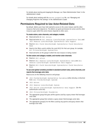 2 Configuration
Confidential Administrator’s Guide 93
For details about starting and stopping the Manager, see “Basic Administration Tasks” in the
Administrator’s Guide
For details about working with the server.properties file, see “Managing and
Changing Properties File Settings” in the Administrator’s Guide.
Permissions Required to Use Actor-Related Data
By default, Admin users have full read/write access to the actors feature and the other
resources that actors depend on. The Admin can grant permissions for actors and the other
resources upon which the actors feature depends to other users.
To create actors, actor channels, and category models:
 Read and write on /All Actors
 Read and write on /All Session Lists/ArcSight System/Actor Data and
/All Session Lists/ArcSight System/Actor Data Support
 Read on /All Field Sets/ArcSight System/Actor Field Sets/Actor
Base
 Read on the filters used to define the event ACLS for that user group, for example,
All Filters/ArcSight System/Core
 Read and write on the group in which the new resource is being created
To view actors and category models, and monitor actor channels:
 Read on /All actors
 Read on /All Session Lists/ArcSight System/Actor Data and /All
Session Lists/ArcSight System/Actor Data Support
 Read on /All Field Sets/ArcSight System/Actor Field Sets/Actor
Base
To use actor global variables provided in standard content rules, active channels, and
reports that leverage actor data:
Read access on the following resources and groups:
 /All Fields/ArcSight System/Actor Variables (either directly, or inherited
from /All Fields/ArcSight System)
 /All Actors
 /All Session Lists/ArcSight System
 /All Active Lists/ArcSight System/Actor Data Support (for the
authenticator active list)
 /All Filters/ArcSight Foundation
 The appropriate group that gives all the queries used by a query viewer that leverages
actor data
 The appropriate group that contains a query viewer that leverages actor data
 The appropriate group(s) for the filters used by any queries and query viewers that
leverage actor data
 