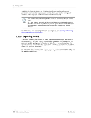 2 Configuration
94 Administrator’s Guide Confidential
In addition to these permissions on the actor-related resources themselves, read
permissions are needed for any resources (such as filters, user-created actor global
variables, and so on) upon which these actor-related resources rely.
For details about how to assign permissions to user groups, see “Granting or Removing
Resource Permissions” on page 626.
About Exporting Actors
If you need to export your entire actor model to image another Manager, you can do it
using the export_system_tables command-line utility using the -s parameter, the
parameter used to specify export of session list data. The -s parameter captures the
special session list infrastructure that is part of the Actor Resource Framework in addition
to the actor resources themselves.
For instructions about how to use the export_system_tables command-line utility, see
the Administrator’s Guide.
Best practice: Log out and log back in again for permission changes to take
effect
As a best practice whenever an admin changes another user’s permissions,
the other user should log out and log back in again. This ensures that the new
permissions are registered with the Manager, and the user can see the
changes.
 