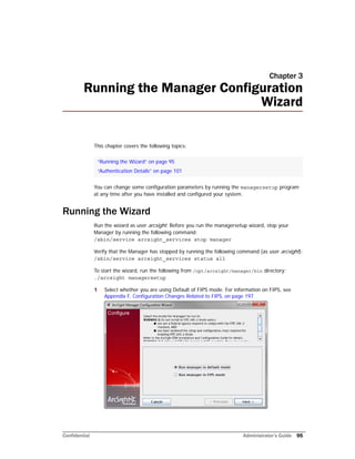 Confidential Administrator’s Guide 95
Chapter 3
Running the Manager Configuration
Wizard
This chapter covers the following topics:
You can change some configuration parameters by running the managersetup program
at any time after you have installed and configured your system.
Running the Wizard
Run the wizard as user arcsight. Before you run the managersetup wizard, stop your
Manager by running the following command:
/sbin/service arcsight_services stop manager
Verify that the Manager has stopped by running the following command (as user arcsight):
/sbin/service arcsight_services status all
To start the wizard, run the following from /opt/arcsight/manager/bin directory:
./arcsight managersetup
1 Select whether you are using Default of FIPS mode. For information on FIPS, see
Appendix F‚ Configuration Changes Related to FIPS‚ on page 197
“Running the Wizard” on page 95
“Authentication Details” on page 101
 