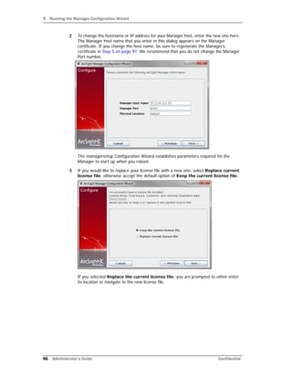 3 Running the Manager Configuration Wizard
96 Administrator’s Guide Confidential
2 To change the hostname or IP address for your Manager host, enter the new one here.
The Manager host name that you enter in this dialog appears on the Manager
certificate. If you change the host name, be sure to regenerate the Manager’s
certificate in Step 5 on page 97. We recommend that you do not change the Manager
Port number.
The managersetup Configuration Wizard establishes parameters required for the
Manager to start up when you reboot.
3 If you would like to replace your license file with a new one, select Replace current
license file. otherwise accept the default option of Keep the current license file.
If you selected Replace the current license file. you are prompted to either enter
its location or navigate to the new license file.
 