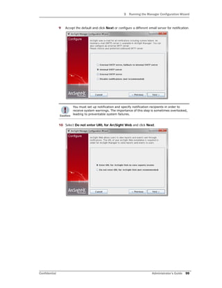 3 Running the Manager Configuration Wizard
Confidential Administrator’s Guide 99
9 Accept the default and click Next or configure a different email server for notification.
10 Select Do not enter URL for ArcSight Web and click Next.
You must set up notification and specify notification recipients in order to
receive system warnings. The importance of this step is sometimes overlooked,
leading to preventable system failures.
 