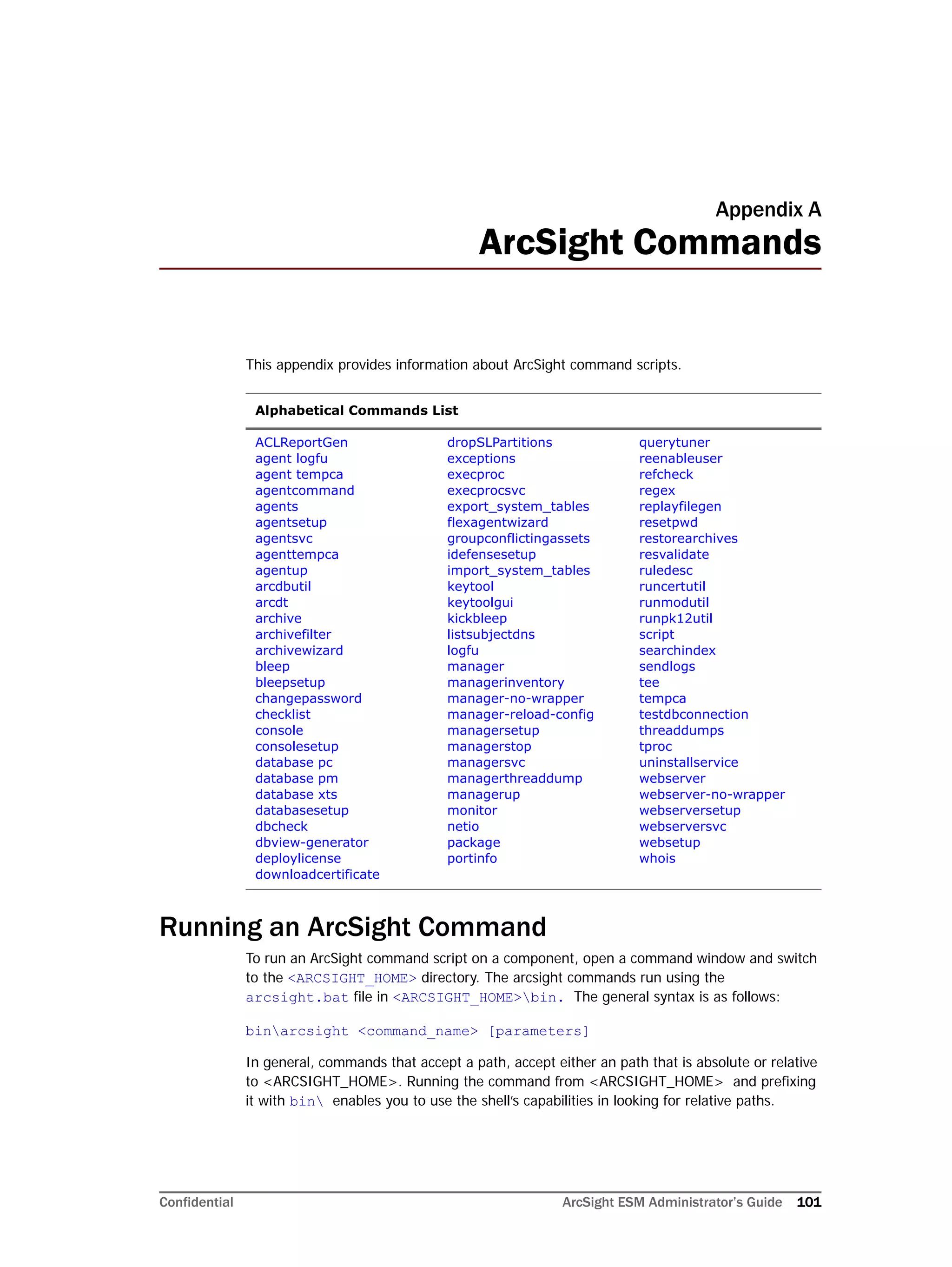 Confidential ArcSight ESM Administrator’s Guide 101
Appendix A
ArcSight Commands
This appendix provides information about ArcSight command scripts.
Running an ArcSight Command
To run an ArcSight command script on a component, open a command window and switch
to the <ARCSIGHT_HOME> directory. The arcsight commands run using the
arcsight.bat file in <ARCSIGHT_HOME>bin. The general syntax is as follows:
binarcsight <command_name> [parameters]
In general, commands that accept a path, accept either an path that is absolute or relative
to <ARCSIGHT_HOME>. Running the command from <ARCSIGHT_HOME> and prefixing
it with bin enables you to use the shell’s capabilities in looking for relative paths.
Alphabetical Commands List
ACLReportGen
agent logfu
agent tempca
agentcommand
agents
agentsetup
agentsvc
agenttempca
agentup
arcdbutil
arcdt
archive
archivefilter
archivewizard
bleep
bleepsetup
changepassword
checklist
console
consolesetup
database pc
database pm
database xts
databasesetup
dbcheck
dbview-generator
deploylicense
downloadcertificate
dropSLPartitions
exceptions
execproc
execprocsvc
export_system_tables
flexagentwizard
groupconflictingassets
idefensesetup
import_system_tables
keytool
keytoolgui
kickbleep
listsubjectdns
logfu
manager
managerinventory
manager-no-wrapper
manager-reload-config
managersetup
managerstop
managersvc
managerthreaddump
managerup
monitor
netio
package
portinfo
querytuner
reenableuser
refcheck
regex
replayfilegen
resetpwd
restorearchives
resvalidate
ruledesc
runcertutil
runmodutil
runpk12util
script
searchindex
sendlogs
tee
tempca
testdbconnection
threaddumps
tproc
uninstallservice
webserver
webserver-no-wrapper
webserversetup
webserversvc
websetup
whois
 