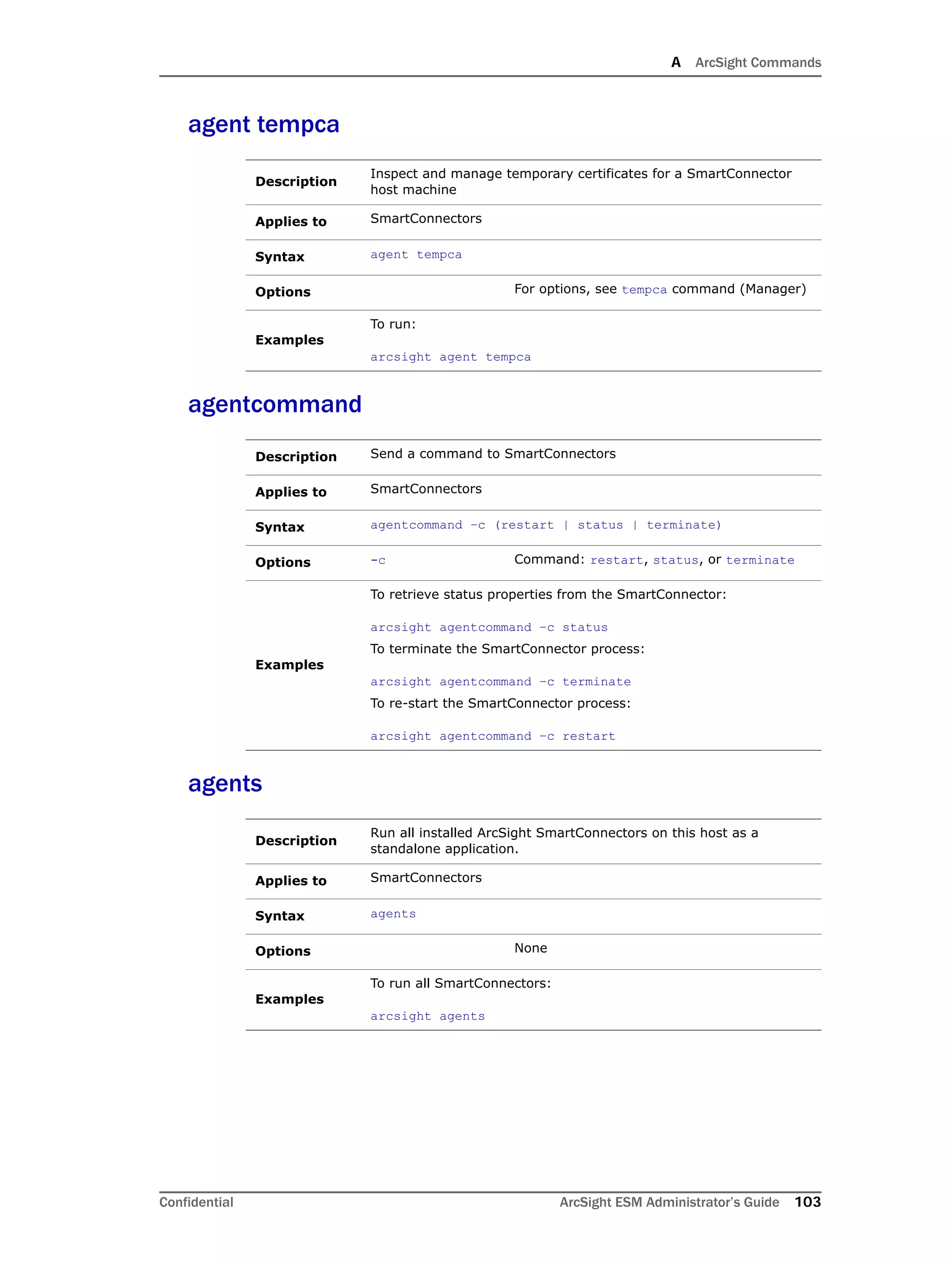 A ArcSight Commands
Confidential ArcSight ESM Administrator’s Guide 103
agent tempca
agentcommand
agents
Description
Inspect and manage temporary certificates for a SmartConnector
host machine
Applies to SmartConnectors
Syntax agent tempca
Options For options, see tempca command (Manager)
Examples
To run:
arcsight agent tempca
Description Send a command to SmartConnectors
Applies to SmartConnectors
Syntax agentcommand –c (restart | status | terminate)
Options -c Command: restart, status, or terminate
Examples
To retrieve status properties from the SmartConnector:
arcsight agentcommand –c status
To terminate the SmartConnector process:
arcsight agentcommand –c terminate
To re-start the SmartConnector process:
arcsight agentcommand –c restart
Description
Run all installed ArcSight SmartConnectors on this host as a
standalone application.
Applies to SmartConnectors
Syntax agents
Options None
Examples
To run all SmartConnectors:
arcsight agents
 