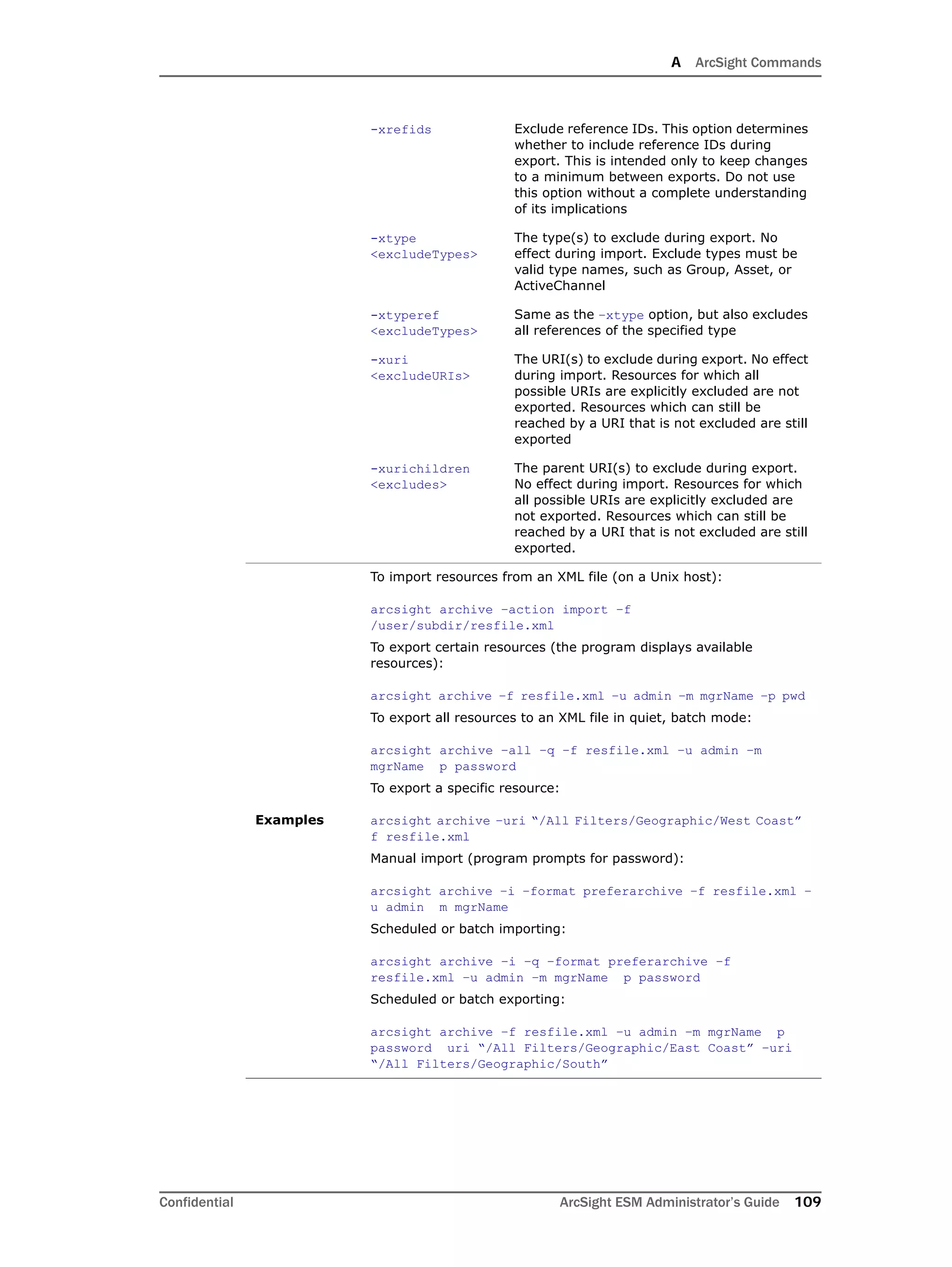 A ArcSight Commands
Confidential ArcSight ESM Administrator’s Guide 109
-xrefids Exclude reference IDs. This option determines
whether to include reference IDs during
export. This is intended only to keep changes
to a minimum between exports. Do not use
this option without a complete understanding
of its implications
-xtype
<excludeTypes>
The type(s) to exclude during export. No
effect during import. Exclude types must be
valid type names, such as Group, Asset, or
ActiveChannel
-xtyperef
<excludeTypes>
Same as the –xtype option, but also excludes
all references of the specified type
-xuri
<excludeURIs>
The URI(s) to exclude during export. No effect
during import. Resources for which all
possible URIs are explicitly excluded are not
exported. Resources which can still be
reached by a URI that is not excluded are still
exported
-xurichildren
<excludes>
The parent URI(s) to exclude during export.
No effect during import. Resources for which
all possible URIs are explicitly excluded are
not exported. Resources which can still be
reached by a URI that is not excluded are still
exported.
Examples
To import resources from an XML file (on a Unix host):
arcsight archive –action import –f
/user/subdir/resfile.xml
To export certain resources (the program displays available
resources):
arcsight archive –f resfile.xml –u admin –m mgrName –p pwd
To export all resources to an XML file in quiet, batch mode:
arcsight archive –all –q –f resfile.xml –u admin –m
mgrName p password
To export a specific resource:
arcsight archive –uri “/All Filters/Geographic/West Coast”
f resfile.xml
Manual import (program prompts for password):
arcsight archive –i –format preferarchive –f resfile.xml –
u admin m mgrName
Scheduled or batch importing:
arcsight archive –i –q –format preferarchive –f
resfile.xml –u admin –m mgrName p password
Scheduled or batch exporting:
arcsight archive –f resfile.xml –u admin –m mgrName p
password uri “/All Filters/Geographic/East Coast” –uri
“/All Filters/Geographic/South”
 