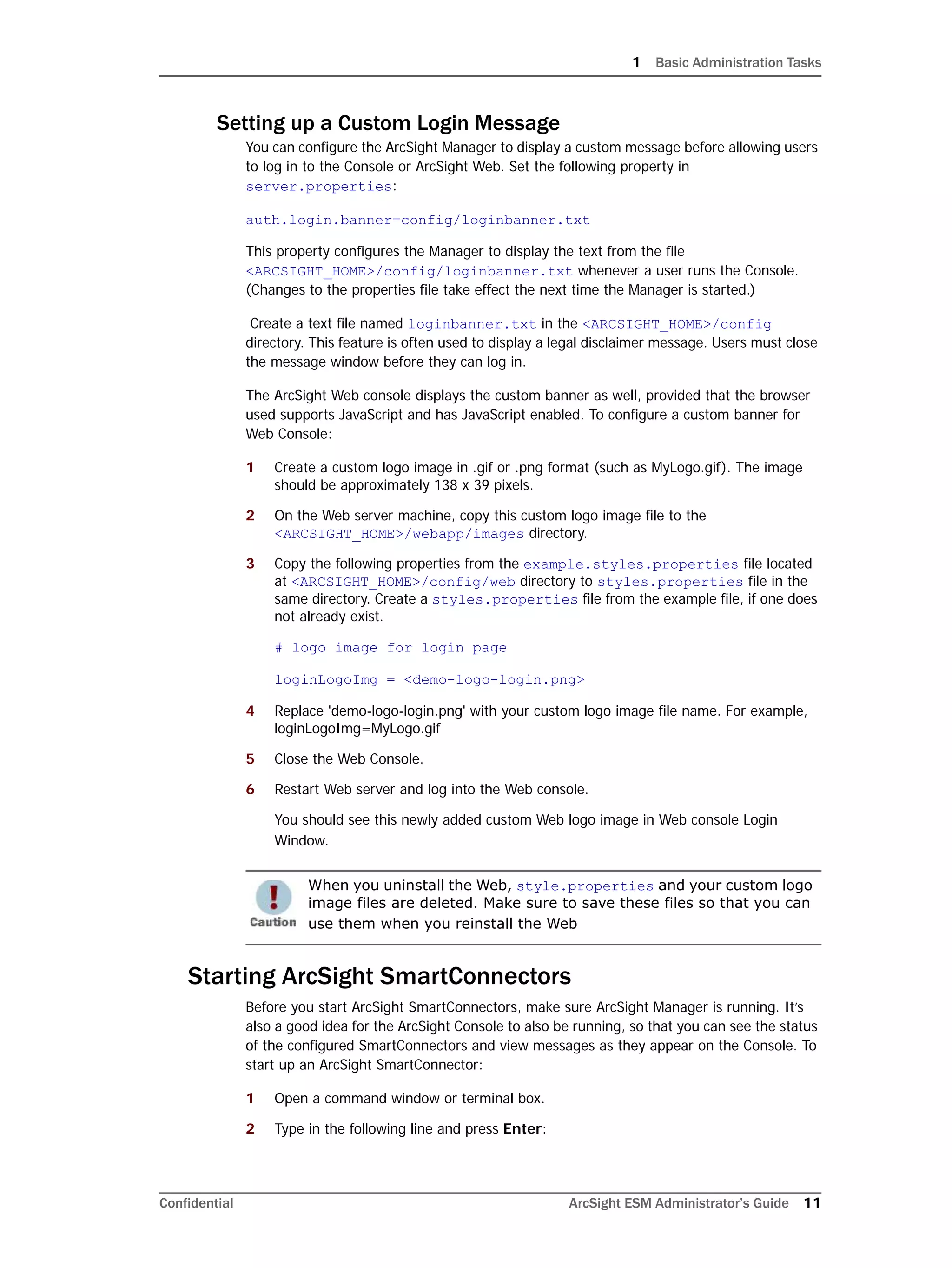 1 Basic Administration Tasks
Confidential ArcSight ESM Administrator’s Guide 11
Setting up a Custom Login Message
You can configure the ArcSight Manager to display a custom message before allowing users
to log in to the Console or ArcSight Web. Set the following property in
server.properties:
auth.login.banner=config/loginbanner.txt
This property configures the Manager to display the text from the file
<ARCSIGHT_HOME>/config/loginbanner.txt whenever a user runs the Console.
(Changes to the properties file take effect the next time the Manager is started.)
Create a text file named loginbanner.txt in the <ARCSIGHT_HOME>/config
directory. This feature is often used to display a legal disclaimer message. Users must close
the message window before they can log in.
The ArcSight Web console displays the custom banner as well, provided that the browser
used supports JavaScript and has JavaScript enabled. To configure a custom banner for
Web Console:
1 Create a custom logo image in .gif or .png format (such as MyLogo.gif). The image
should be approximately 138 x 39 pixels.
2 On the Web server machine, copy this custom logo image file to the
<ARCSIGHT_HOME>/webapp/images directory.
3 Copy the following properties from the example.styles.properties file located
at <ARCSIGHT_HOME>/config/web directory to styles.properties file in the
same directory. Create a styles.properties file from the example file, if one does
not already exist.
# logo image for login page
loginLogoImg = <demo-logo-login.png>
4 Replace 'demo-logo-login.png' with your custom logo image file name. For example,
loginLogoImg=MyLogo.gif
5 Close the Web Console.
6 Restart Web server and log into the Web console.
You should see this newly added custom Web logo image in Web console Login
Window.
Starting ArcSight SmartConnectors
Before you start ArcSight SmartConnectors, make sure ArcSight Manager is running. It’s
also a good idea for the ArcSight Console to also be running, so that you can see the status
of the configured SmartConnectors and view messages as they appear on the Console. To
start up an ArcSight SmartConnector:
1 Open a command window or terminal box.
2 Type in the following line and press Enter:
When you uninstall the Web, style.properties and your custom logo
image files are deleted. Make sure to save these files so that you can
use them when you reinstall the Web
 
