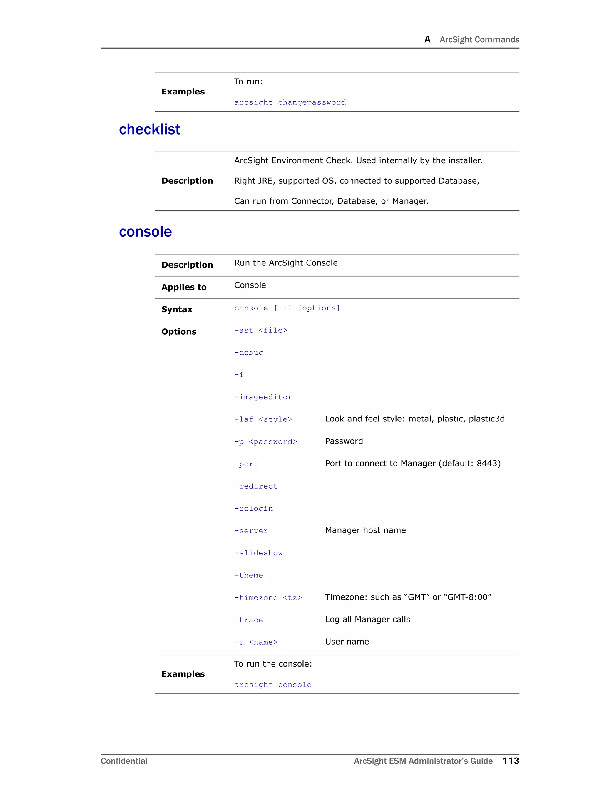 A ArcSight Commands
Confidential ArcSight ESM Administrator’s Guide 113
checklist
console
Examples
To run:
arcsight changepassword
Description
ArcSight Environment Check. Used internally by the installer.
Right JRE, supported OS, connected to supported Database,
Can run from Connector, Database, or Manager.
Description Run the ArcSight Console
Applies to Console
Syntax console [-i] [options]
Options -ast <file>
-debug
-i
-imageeditor
-laf <style> Look and feel style: metal, plastic, plastic3d
-p <password> Password
-port Port to connect to Manager (default: 8443)
-redirect
-relogin
-server Manager host name
-slideshow
-theme
-timezone <tz> Timezone: such as “GMT” or “GMT-8:00”
-trace Log all Manager calls
-u <name> User name
Examples
To run the console:
arcsight console
 