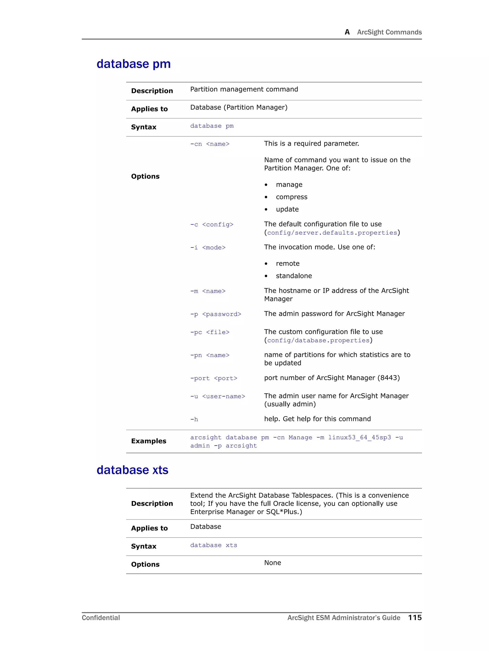A ArcSight Commands
Confidential ArcSight ESM Administrator’s Guide 115
database pm
database xts
Description Partition management command
Applies to Database (Partition Manager)
Syntax database pm
Options
-cn <name> This is a required parameter.
Name of command you want to issue on the
Partition Manager. One of:
• manage
• compress
• update
-c <config> The default configuration file to use
(config/server.defaults.properties)
-i <mode> The invocation mode. Use one of:
• remote
• standalone
-m <name> The hostname or IP address of the ArcSight
Manager
-p <password> The admin password for ArcSight Manager
-pc <file> The custom configuration file to use
(config/database.properties)
-pn <name> name of partitions for which statistics are to
be updated
-port <port> port number of ArcSight Manager (8443)
-u <user-name> The admin user name for ArcSight Manager
(usually admin)
-h help. Get help for this command
Examples
arcsight database pm -cn Manage -m linux53_64_45sp3 -u
admin -p arcsight
Description
Extend the ArcSight Database Tablespaces. (This is a convenience
tool; If you have the full Oracle license, you can optionally use
Enterprise Manager or SQL*Plus.)
Applies to Database
Syntax database xts
Options None
 