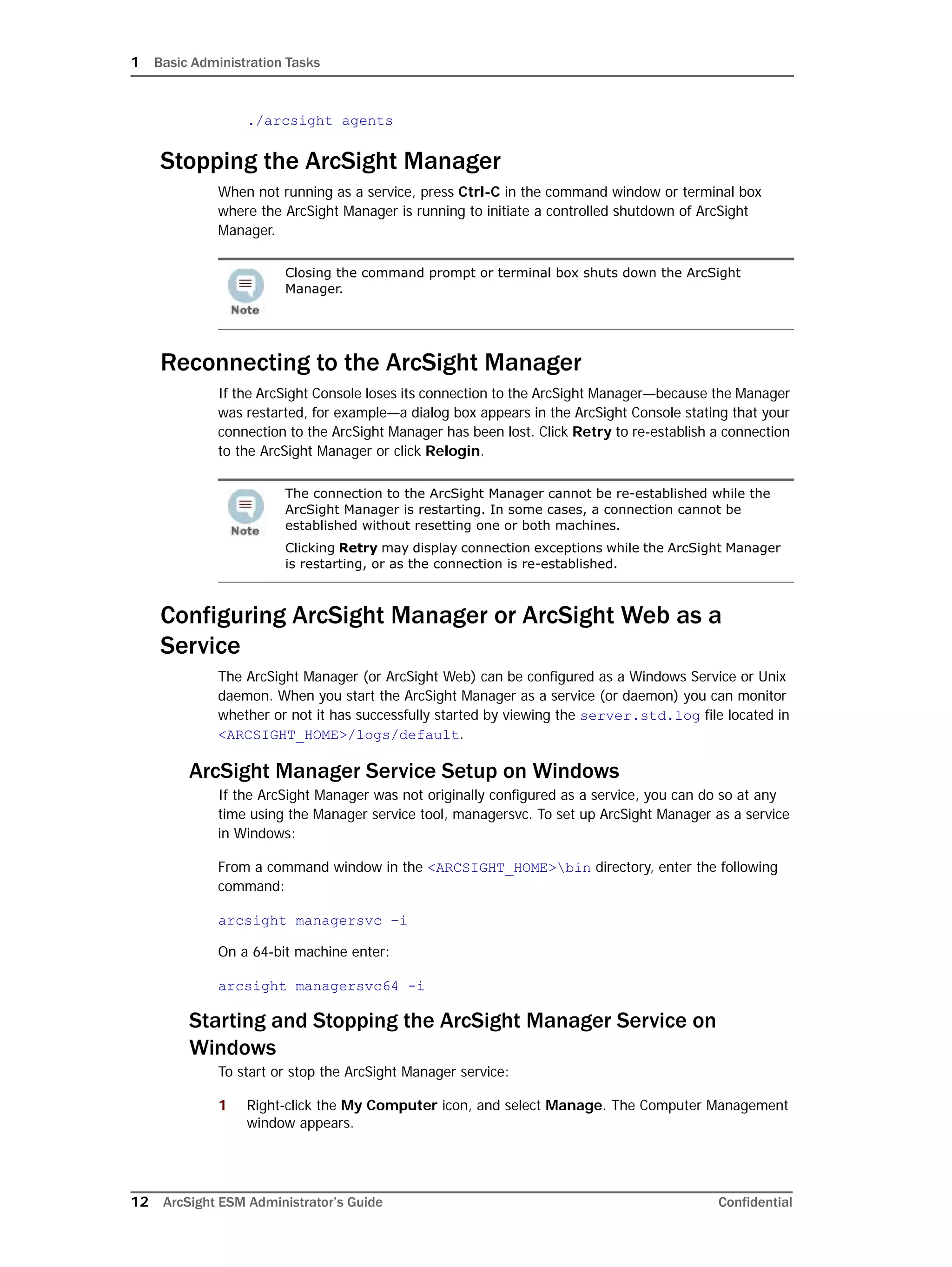 1 Basic Administration Tasks
12 ArcSight ESM Administrator’s Guide Confidential
./arcsight agents
Stopping the ArcSight Manager
When not running as a service, press Ctrl-C in the command window or terminal box
where the ArcSight Manager is running to initiate a controlled shutdown of ArcSight
Manager.
Reconnecting to the ArcSight Manager
If the ArcSight Console loses its connection to the ArcSight Manager—because the Manager
was restarted, for example—a dialog box appears in the ArcSight Console stating that your
connection to the ArcSight Manager has been lost. Click Retry to re-establish a connection
to the ArcSight Manager or click Relogin.
Configuring ArcSight Manager or ArcSight Web as a
Service
The ArcSight Manager (or ArcSight Web) can be configured as a Windows Service or Unix
daemon. When you start the ArcSight Manager as a service (or daemon) you can monitor
whether or not it has successfully started by viewing the server.std.log file located in
<ARCSIGHT_HOME>/logs/default.
ArcSight Manager Service Setup on Windows
If the ArcSight Manager was not originally configured as a service, you can do so at any
time using the Manager service tool, managersvc. To set up ArcSight Manager as a service
in Windows:
From a command window in the <ARCSIGHT_HOME>bin directory, enter the following
command:
arcsight managersvc –i
On a 64-bit machine enter:
arcsight managersvc64 -i
Starting and Stopping the ArcSight Manager Service on
Windows
To start or stop the ArcSight Manager service:
1 Right-click the My Computer icon, and select Manage. The Computer Management
window appears.
Closing the command prompt or terminal box shuts down the ArcSight
Manager.
The connection to the ArcSight Manager cannot be re-established while the
ArcSight Manager is restarting. In some cases, a connection cannot be
established without resetting one or both machines.
Clicking Retry may display connection exceptions while the ArcSight Manager
is restarting, or as the connection is re-established.
 