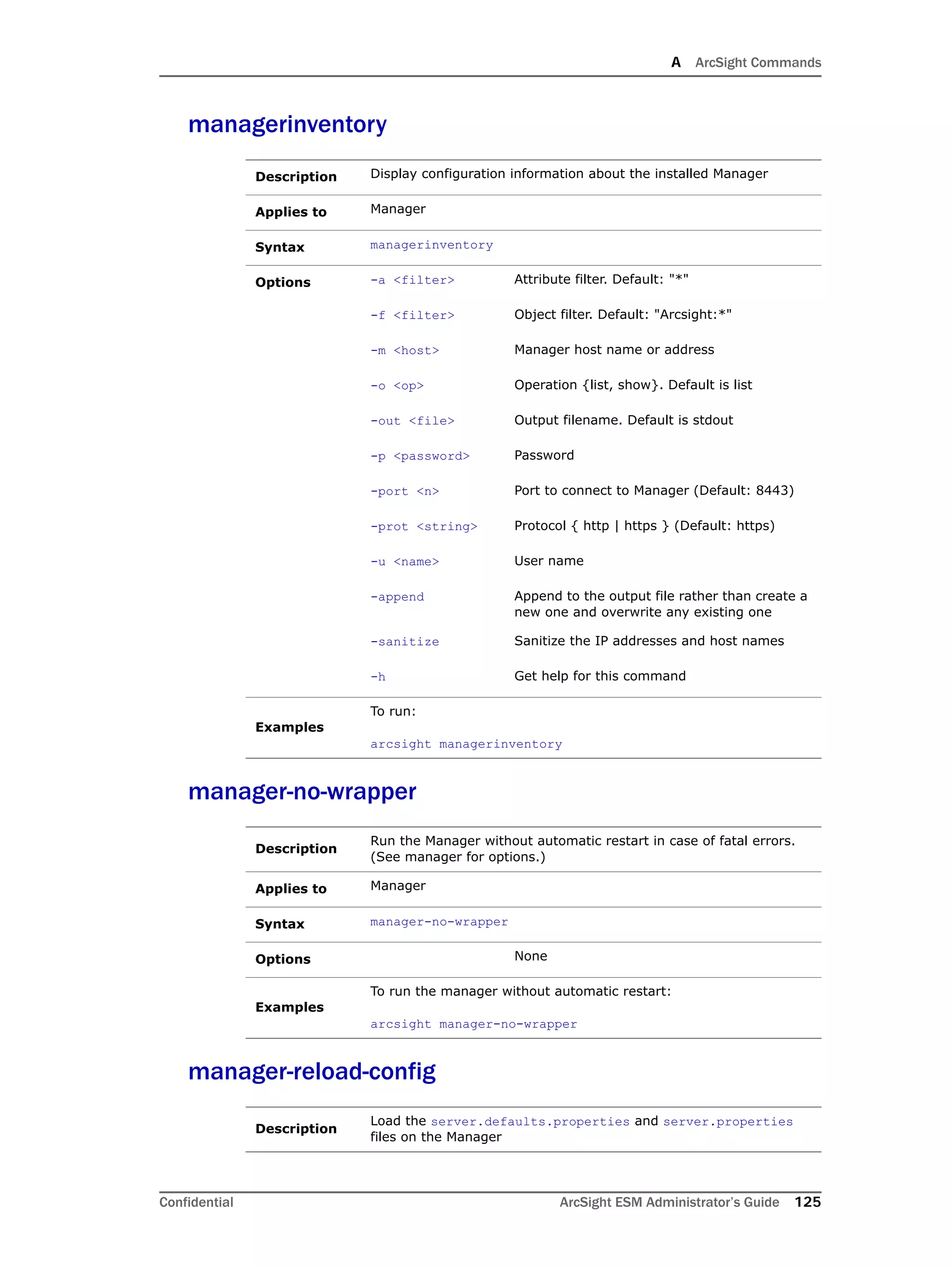 A ArcSight Commands
Confidential ArcSight ESM Administrator’s Guide 125
managerinventory
manager-no-wrapper
manager-reload-config
Description Display configuration information about the installed Manager
Applies to Manager
Syntax managerinventory
Options -a <filter> Attribute filter. Default: "*"
-f <filter> Object filter. Default: "Arcsight:*"
-m <host> Manager host name or address
-o <op> Operation {list, show}. Default is list
-out <file> Output filename. Default is stdout
-p <password> Password
-port <n> Port to connect to Manager (Default: 8443)
-prot <string> Protocol { http | https } (Default: https)
-u <name> User name
-append Append to the output file rather than create a
new one and overwrite any existing one
-sanitize Sanitize the IP addresses and host names
-h Get help for this command
Examples
To run:
arcsight managerinventory
Description
Run the Manager without automatic restart in case of fatal errors.
(See manager for options.)
Applies to Manager
Syntax manager-no-wrapper
Options None
Examples
To run the manager without automatic restart:
arcsight manager-no-wrapper
Description
Load the server.defaults.properties and server.properties
files on the Manager
 
