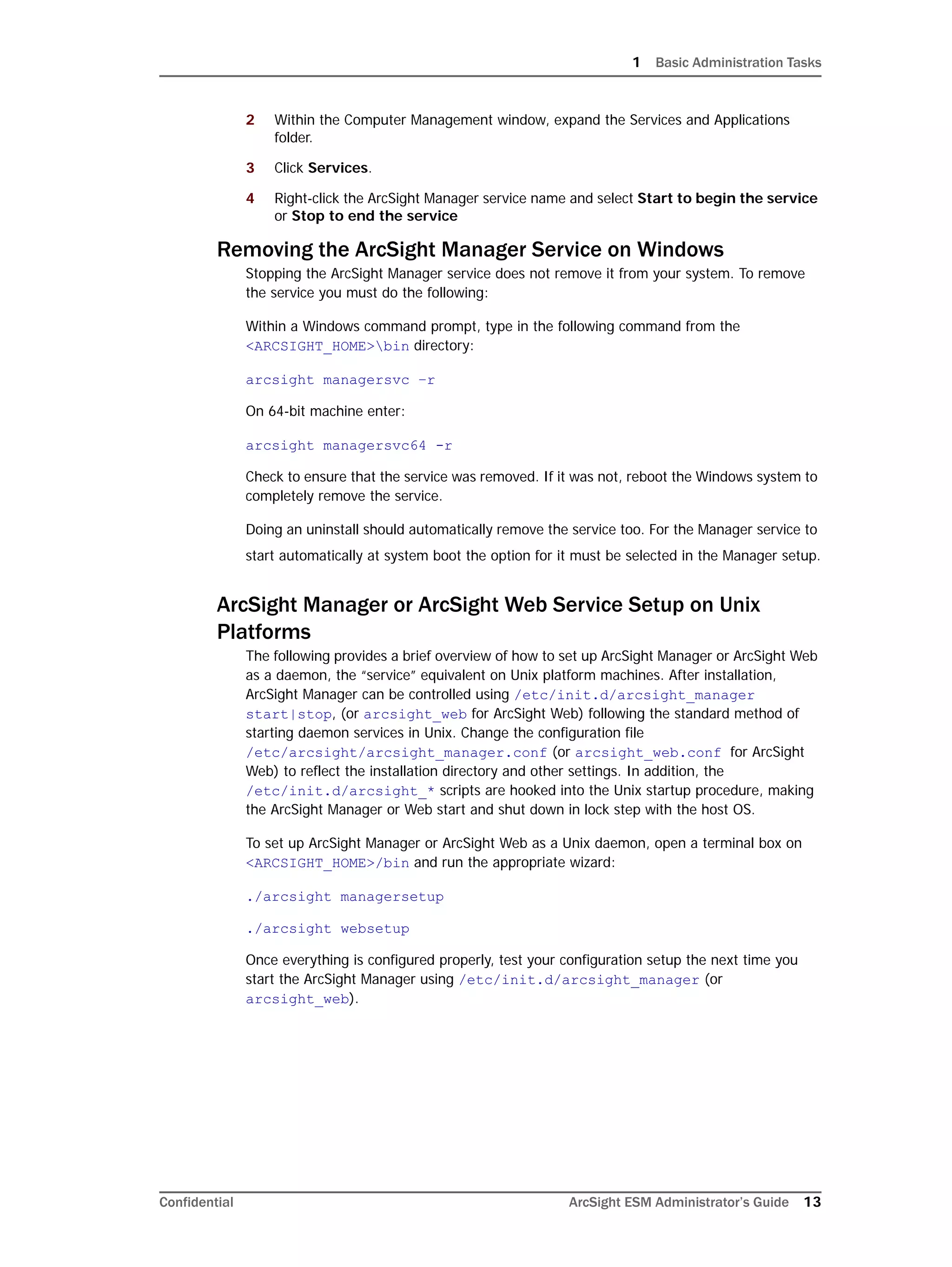 1 Basic Administration Tasks
Confidential ArcSight ESM Administrator’s Guide 13
2 Within the Computer Management window, expand the Services and Applications
folder.
3 Click Services.
4 Right-click the ArcSight Manager service name and select Start to begin the service
or Stop to end the service
Removing the ArcSight Manager Service on Windows
Stopping the ArcSight Manager service does not remove it from your system. To remove
the service you must do the following:
Within a Windows command prompt, type in the following command from the
<ARCSIGHT_HOME>bin directory:
arcsight managersvc –r
On 64-bit machine enter:
arcsight managersvc64 -r
Check to ensure that the service was removed. If it was not, reboot the Windows system to
completely remove the service.
Doing an uninstall should automatically remove the service too. For the Manager service to
start automatically at system boot the option for it must be selected in the Manager setup.
ArcSight Manager or ArcSight Web Service Setup on Unix
Platforms
The following provides a brief overview of how to set up ArcSight Manager or ArcSight Web
as a daemon, the “service” equivalent on Unix platform machines. After installation,
ArcSight Manager can be controlled using /etc/init.d/arcsight_manager
start|stop, (or arcsight_web for ArcSight Web) following the standard method of
starting daemon services in Unix. Change the configuration file
/etc/arcsight/arcsight_manager.conf (or arcsight_web.conf for ArcSight
Web) to reflect the installation directory and other settings. In addition, the
/etc/init.d/arcsight_* scripts are hooked into the Unix startup procedure, making
the ArcSight Manager or Web start and shut down in lock step with the host OS.
To set up ArcSight Manager or ArcSight Web as a Unix daemon, open a terminal box on
<ARCSIGHT_HOME>/bin and run the appropriate wizard:
./arcsight managersetup
./arcsight websetup
Once everything is configured properly, test your configuration setup the next time you
start the ArcSight Manager using /etc/init.d/arcsight_manager (or
arcsight_web).
 