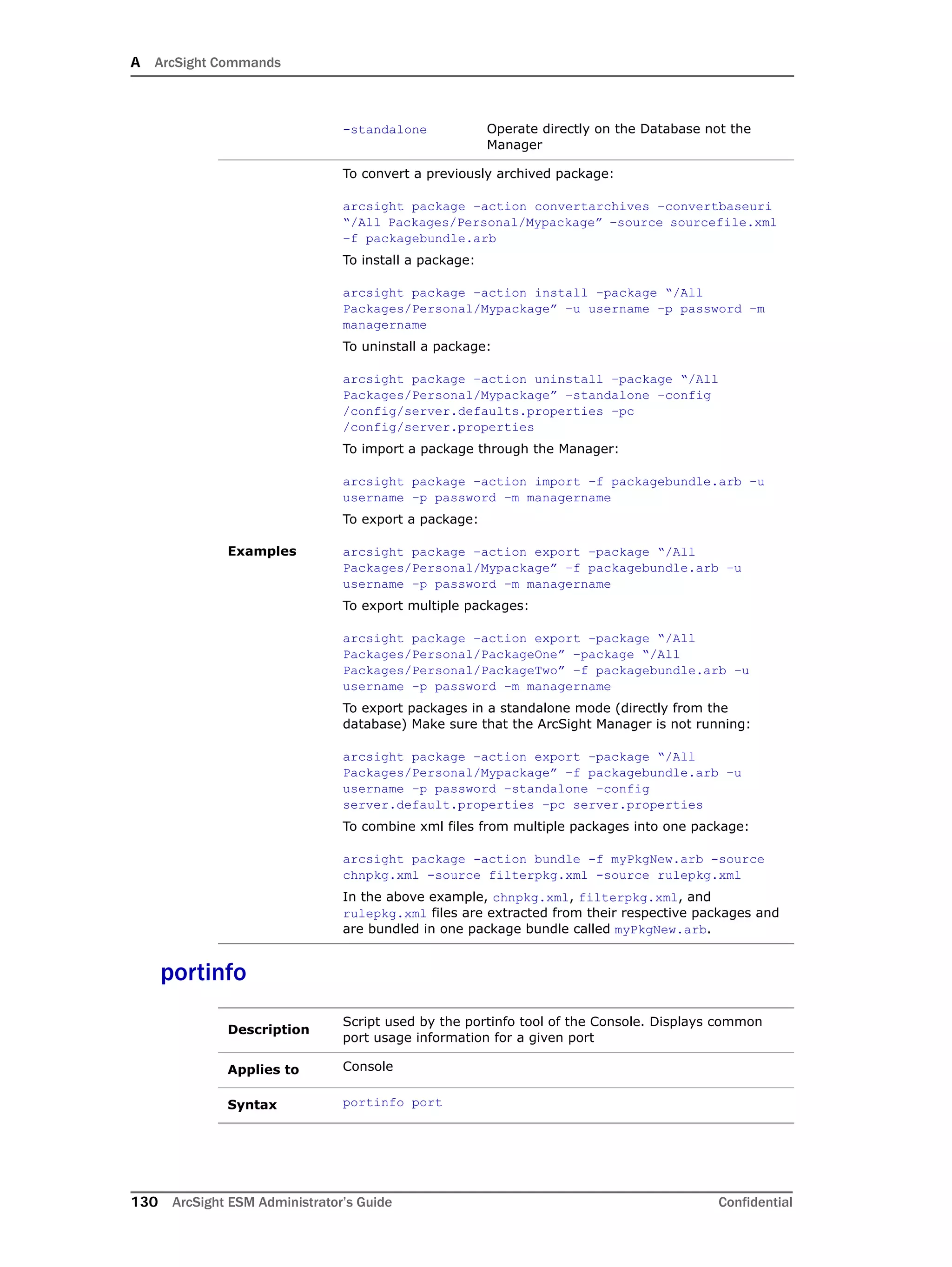 A ArcSight Commands
130 ArcSight ESM Administrator’s Guide Confidential
portinfo
-standalone Operate directly on the Database not the
Manager
Examples
To convert a previously archived package:
arcsight package –action convertarchives –convertbaseuri
“/All Packages/Personal/Mypackage” –source sourcefile.xml
–f packagebundle.arb
To install a package:
arcsight package –action install –package “/All
Packages/Personal/Mypackage” –u username –p password –m
managername
To uninstall a package:
arcsight package –action uninstall –package “/All
Packages/Personal/Mypackage” –standalone –config
/config/server.defaults.properties –pc
/config/server.properties
To import a package through the Manager:
arcsight package –action import –f packagebundle.arb –u
username –p password –m managername
To export a package:
arcsight package –action export –package “/All
Packages/Personal/Mypackage” –f packagebundle.arb –u
username –p password –m managername
To export multiple packages:
arcsight package –action export –package “/All
Packages/Personal/PackageOne” –package “/All
Packages/Personal/PackageTwo” –f packagebundle.arb –u
username –p password –m managername
To export packages in a standalone mode (directly from the
database) Make sure that the ArcSight Manager is not running:
arcsight package –action export –package “/All
Packages/Personal/Mypackage” –f packagebundle.arb –u
username –p password –standalone –config
server.default.properties –pc server.properties
To combine xml files from multiple packages into one package:
arcsight package -action bundle -f myPkgNew.arb -source
chnpkg.xml -source filterpkg.xml -source rulepkg.xml
In the above example, chnpkg.xml, filterpkg.xml, and
rulepkg.xml files are extracted from their respective packages and
are bundled in one package bundle called myPkgNew.arb.
Description
Script used by the portinfo tool of the Console. Displays common
port usage information for a given port
Applies to Console
Syntax portinfo port
 