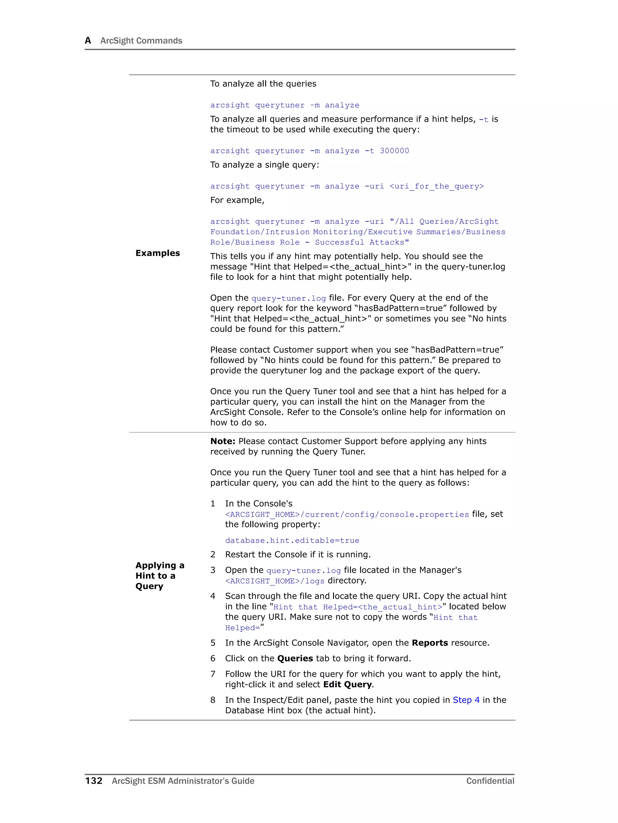 A ArcSight Commands
132 ArcSight ESM Administrator’s Guide Confidential
Examples
To analyze all the queries
arcsight querytuner –m analyze
To analyze all queries and measure performance if a hint helps, -t is
the timeout to be used while executing the query:
arcsight querytuner -m analyze -t 300000
To analyze a single query:
arcsight querytuner -m analyze -uri <uri_for_the_query>
For example,
arcsight querytuner -m analyze -uri "/All Queries/ArcSight
Foundation/Intrusion Monitoring/Executive Summaries/Business
Role/Business Role - Successful Attacks"
This tells you if any hint may potentially help. You should see the
message "Hint that Helped=<the_actual_hint>" in the query-tuner.log
file to look for a hint that might potentially help.
Open the query-tuner.log file. For every Query at the end of the
query report look for the keyword “hasBadPattern=true” followed by
"Hint that Helped=<the_actual_hint>" or sometimes you see “No hints
could be found for this pattern.”
Please contact Customer support when you see “hasBadPattern=true”
followed by “No hints could be found for this pattern.” Be prepared to
provide the querytuner log and the package export of the query.
Once you run the Query Tuner tool and see that a hint has helped for a
particular query, you can install the hint on the Manager from the
ArcSight Console. Refer to the Console’s online help for information on
how to do so.
Applying a
Hint to a
Query
Note: Please contact Customer Support before applying any hints
received by running the Query Tuner.
Once you run the Query Tuner tool and see that a hint has helped for a
particular query, you can add the hint to the query as follows:
1 In the Console's
<ARCSIGHT_HOME>/current/config/console.properties file, set
the following property:
database.hint.editable=true
2 Restart the Console if it is running.
3 Open the query-tuner.log file located in the Manager's
<ARCSIGHT_HOME>/logs directory.
4 Scan through the file and locate the query URI. Copy the actual hint
in the line "Hint that Helped=<the_actual_hint>" located below
the query URI. Make sure not to copy the words “Hint that
Helped=”
5 In the ArcSight Console Navigator, open the Reports resource.
6 Click on the Queries tab to bring it forward.
7 Follow the URI for the query for which you want to apply the hint,
right-click it and select Edit Query.
8 In the Inspect/Edit panel, paste the hint you copied in Step 4 in the
Database Hint box (the actual hint).
 