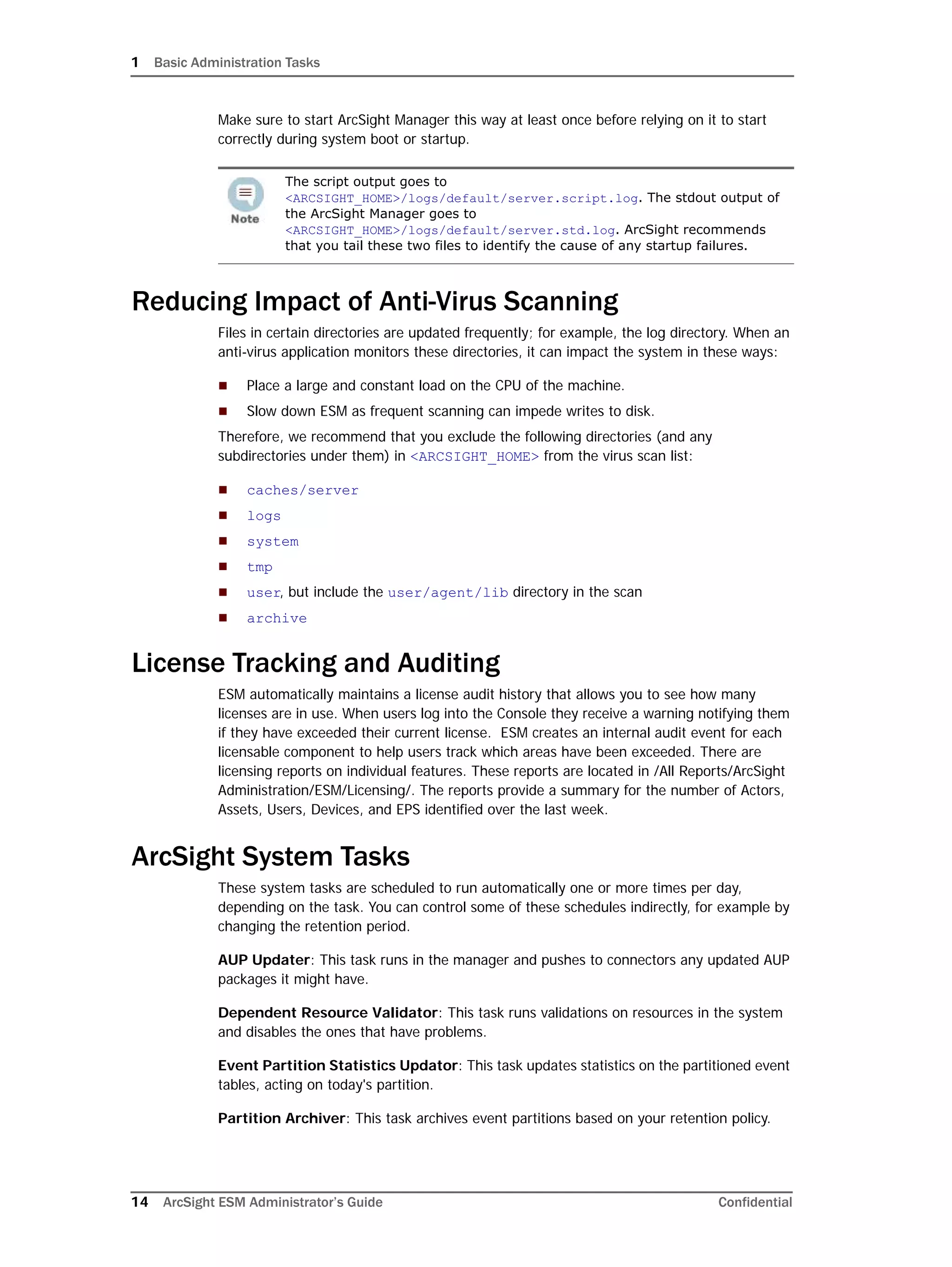 1 Basic Administration Tasks
14 ArcSight ESM Administrator’s Guide Confidential
Make sure to start ArcSight Manager this way at least once before relying on it to start
correctly during system boot or startup.
Reducing Impact of Anti-Virus Scanning
Files in certain directories are updated frequently; for example, the log directory. When an
anti-virus application monitors these directories, it can impact the system in these ways:
 Place a large and constant load on the CPU of the machine.
 Slow down ESM as frequent scanning can impede writes to disk.
Therefore, we recommend that you exclude the following directories (and any
subdirectories under them) in <ARCSIGHT_HOME> from the virus scan list:
 caches/server
 logs
 system
 tmp
 user, but include the user/agent/lib directory in the scan
 archive
License Tracking and Auditing
ESM automatically maintains a license audit history that allows you to see how many
licenses are in use. When users log into the Console they receive a warning notifying them
if they have exceeded their current license. ESM creates an internal audit event for each
licensable component to help users track which areas have been exceeded. There are
licensing reports on individual features. These reports are located in /All Reports/ArcSight
Administration/ESM/Licensing/. The reports provide a summary for the number of Actors,
Assets, Users, Devices, and EPS identified over the last week.
ArcSight System Tasks
These system tasks are scheduled to run automatically one or more times per day,
depending on the task. You can control some of these schedules indirectly, for example by
changing the retention period.
AUP Updater: This task runs in the manager and pushes to connectors any updated AUP
packages it might have.
Dependent Resource Validator: This task runs validations on resources in the system
and disables the ones that have problems.
Event Partition Statistics Updator: This task updates statistics on the partitioned event
tables, acting on today's partition.
Partition Archiver: This task archives event partitions based on your retention policy.
The script output goes to
<ARCSIGHT_HOME>/logs/default/server.script.log. The stdout output of
the ArcSight Manager goes to
<ARCSIGHT_HOME>/logs/default/server.std.log. ArcSight recommends
that you tail these two files to identify the cause of any startup failures.
 