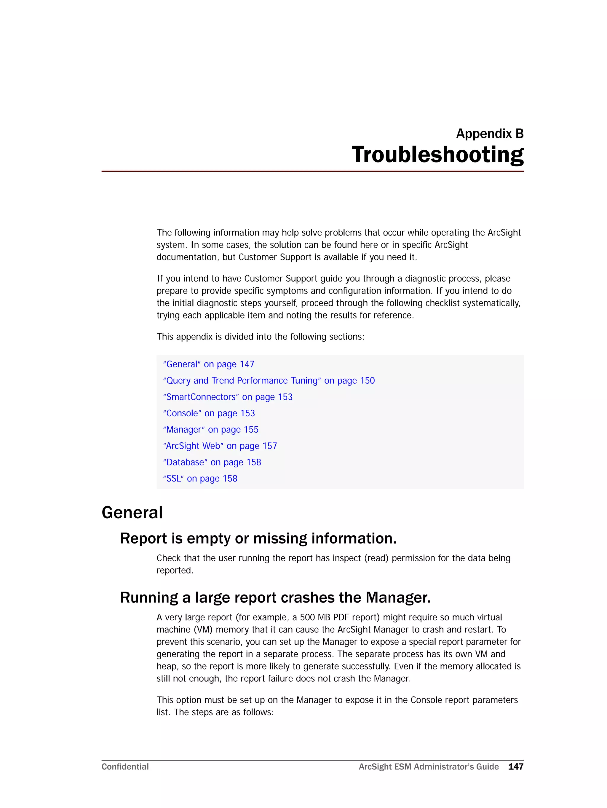 Confidential ArcSight ESM Administrator’s Guide 147
Appendix B
Troubleshooting
The following information may help solve problems that occur while operating the ArcSight
system. In some cases, the solution can be found here or in specific ArcSight
documentation, but Customer Support is available if you need it.
If you intend to have Customer Support guide you through a diagnostic process, please
prepare to provide specific symptoms and configuration information. If you intend to do
the initial diagnostic steps yourself, proceed through the following checklist systematically,
trying each applicable item and noting the results for reference.
This appendix is divided into the following sections:
General
Report is empty or missing information.
Check that the user running the report has inspect (read) permission for the data being
reported.
Running a large report crashes the Manager.
A very large report (for example, a 500 MB PDF report) might require so much virtual
machine (VM) memory that it can cause the ArcSight Manager to crash and restart. To
prevent this scenario, you can set up the Manager to expose a special report parameter for
generating the report in a separate process. The separate process has its own VM and
heap, so the report is more likely to generate successfully. Even if the memory allocated is
still not enough, the report failure does not crash the Manager.
This option must be set up on the Manager to expose it in the Console report parameters
list. The steps are as follows:
“General” on page 147
“Query and Trend Performance Tuning” on page 150
“SmartConnectors” on page 153
“Console” on page 153
“Manager” on page 155
“ArcSight Web” on page 157
“Database” on page 158
“SSL” on page 158
 