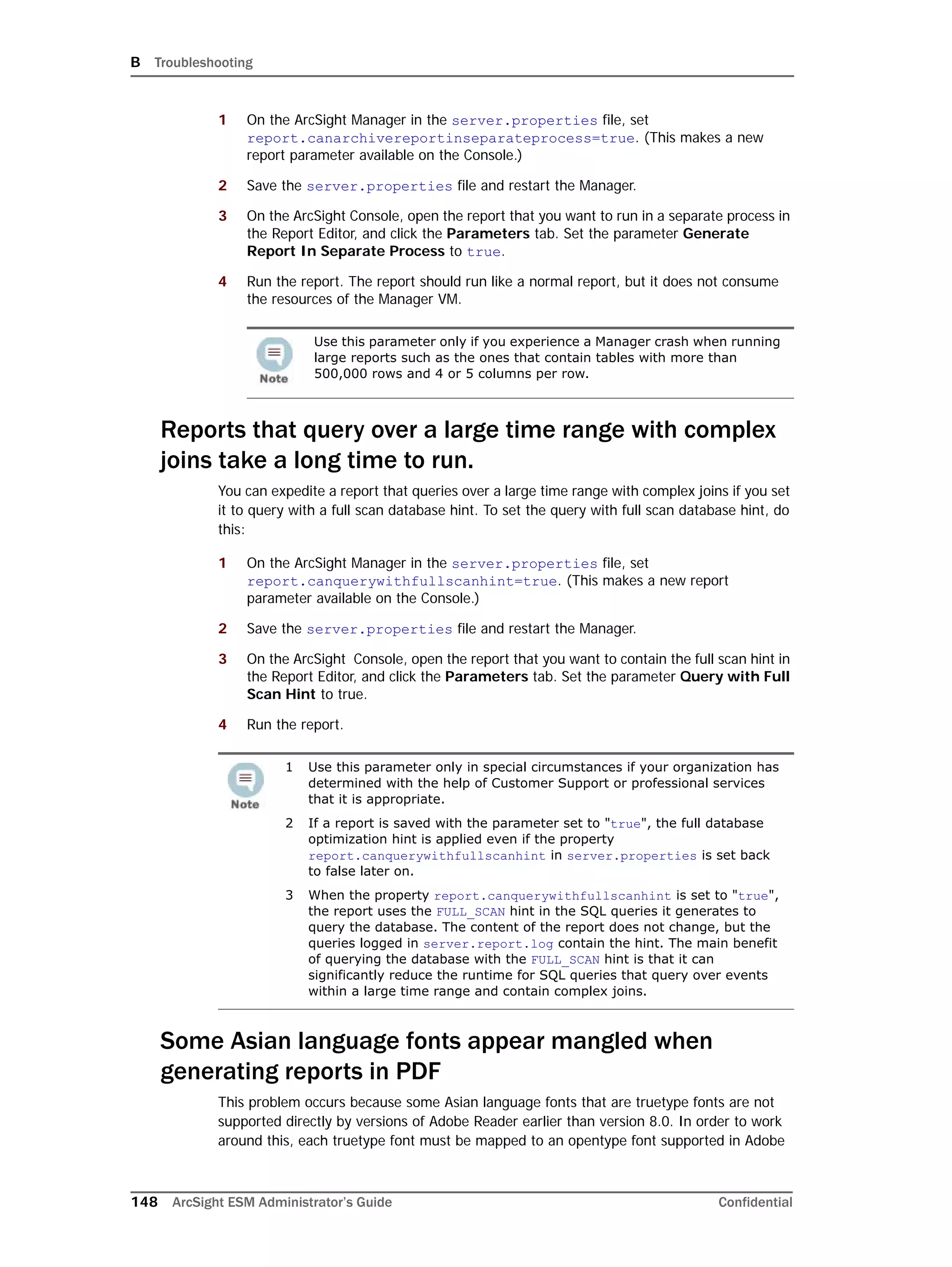 B Troubleshooting
148 ArcSight ESM Administrator’s Guide Confidential
1 On the ArcSight Manager in the server.properties file, set
report.canarchivereportinseparateprocess=true. (This makes a new
report parameter available on the Console.)
2 Save the server.properties file and restart the Manager.
3 On the ArcSight Console, open the report that you want to run in a separate process in
the Report Editor, and click the Parameters tab. Set the parameter Generate
Report In Separate Process to true.
4 Run the report. The report should run like a normal report, but it does not consume
the resources of the Manager VM.
Reports that query over a large time range with complex
joins take a long time to run.
You can expedite a report that queries over a large time range with complex joins if you set
it to query with a full scan database hint. To set the query with full scan database hint, do
this:
1 On the ArcSight Manager in the server.properties file, set
report.canquerywithfullscanhint=true. (This makes a new report
parameter available on the Console.)
2 Save the server.properties file and restart the Manager.
3 On the ArcSight Console, open the report that you want to contain the full scan hint in
the Report Editor, and click the Parameters tab. Set the parameter Query with Full
Scan Hint to true.
4 Run the report.
Some Asian language fonts appear mangled when
generating reports in PDF
This problem occurs because some Asian language fonts that are truetype fonts are not
supported directly by versions of Adobe Reader earlier than version 8.0. In order to work
around this, each truetype font must be mapped to an opentype font supported in Adobe
Use this parameter only if you experience a Manager crash when running
large reports such as the ones that contain tables with more than
500,000 rows and 4 or 5 columns per row.
1 Use this parameter only in special circumstances if your organization has
determined with the help of Customer Support or professional services
that it is appropriate.
2 If a report is saved with the parameter set to "true", the full database
optimization hint is applied even if the property
report.canquerywithfullscanhint in server.properties is set back
to false later on.
3 When the property report.canquerywithfullscanhint is set to "true",
the report uses the FULL_SCAN hint in the SQL queries it generates to
query the database. The content of the report does not change, but the
queries logged in server.report.log contain the hint. The main benefit
of querying the database with the FULL_SCAN hint is that it can
significantly reduce the runtime for SQL queries that query over events
within a large time range and contain complex joins.
 