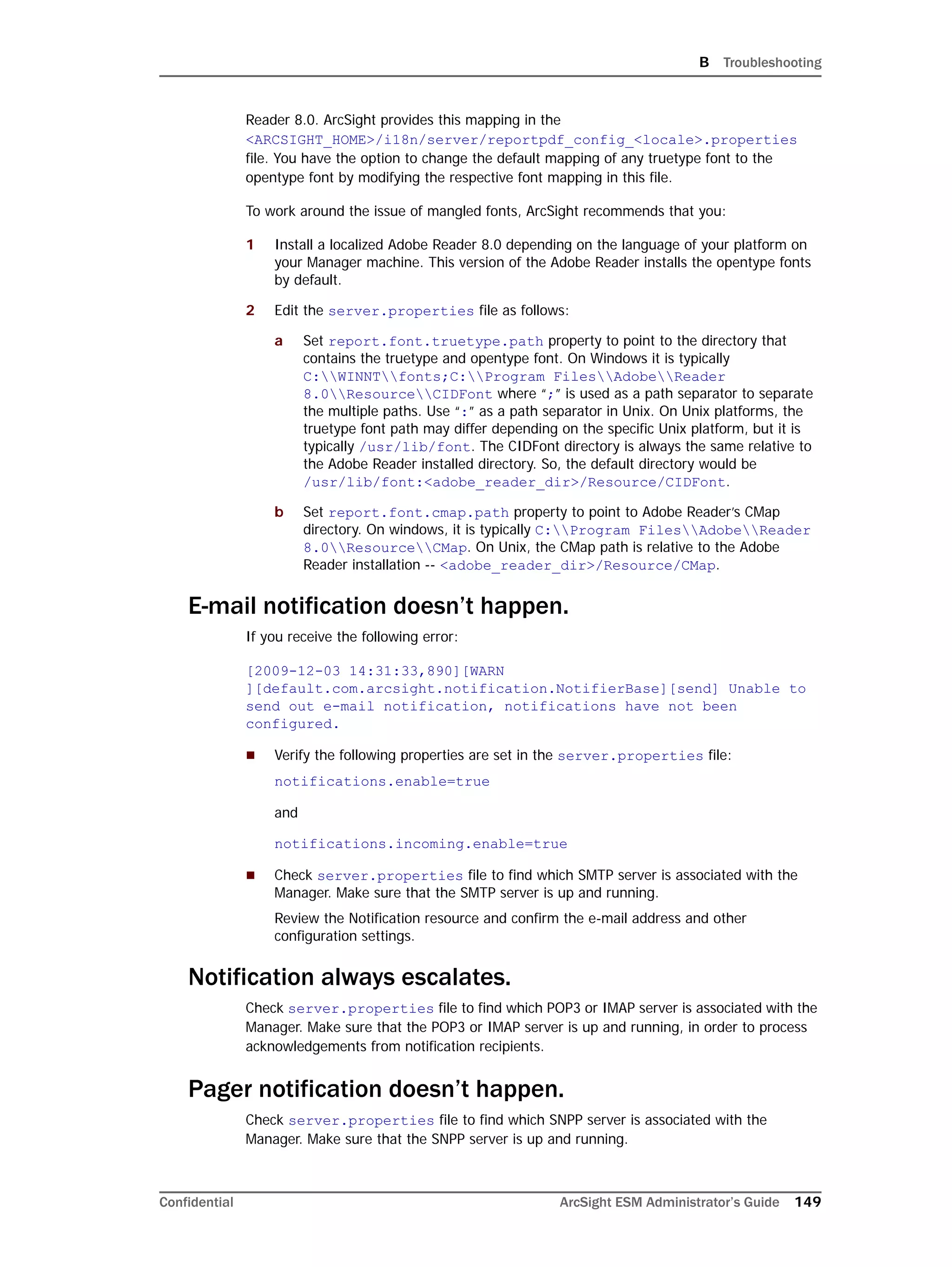 B Troubleshooting
Confidential ArcSight ESM Administrator’s Guide 149
Reader 8.0. ArcSight provides this mapping in the
<ARCSIGHT_HOME>/i18n/server/reportpdf_config_<locale>.properties
file. You have the option to change the default mapping of any truetype font to the
opentype font by modifying the respective font mapping in this file.
To work around the issue of mangled fonts, ArcSight recommends that you:
1 Install a localized Adobe Reader 8.0 depending on the language of your platform on
your Manager machine. This version of the Adobe Reader installs the opentype fonts
by default.
2 Edit the server.properties file as follows:
a Set report.font.truetype.path property to point to the directory that
contains the truetype and opentype font. On Windows it is typically
C:WINNTfonts;C:Program FilesAdobeReader
8.0ResourceCIDFont where “;” is used as a path separator to separate
the multiple paths. Use “:” as a path separator in Unix. On Unix platforms, the
truetype font path may differ depending on the specific Unix platform, but it is
typically /usr/lib/font. The CIDFont directory is always the same relative to
the Adobe Reader installed directory. So, the default directory would be
/usr/lib/font:<adobe_reader_dir>/Resource/CIDFont.
b Set report.font.cmap.path property to point to Adobe Reader’s CMap
directory. On windows, it is typically C:Program FilesAdobeReader
8.0ResourceCMap. On Unix, the CMap path is relative to the Adobe
Reader installation -- <adobe_reader_dir>/Resource/CMap.
E-mail notification doesn’t happen.
If you receive the following error:
[2009-12-03 14:31:33,890][WARN
][default.com.arcsight.notification.NotifierBase][send] Unable to
send out e-mail notification, notifications have not been
configured.
 Verify the following properties are set in the server.properties file:
notifications.enable=true
and
notifications.incoming.enable=true
 Check server.properties file to find which SMTP server is associated with the
Manager. Make sure that the SMTP server is up and running.
Review the Notification resource and confirm the e-mail address and other
configuration settings.
Notification always escalates.
Check server.properties file to find which POP3 or IMAP server is associated with the
Manager. Make sure that the POP3 or IMAP server is up and running, in order to process
acknowledgements from notification recipients.
Pager notification doesn’t happen.
Check server.properties file to find which SNPP server is associated with the
Manager. Make sure that the SNPP server is up and running.
 