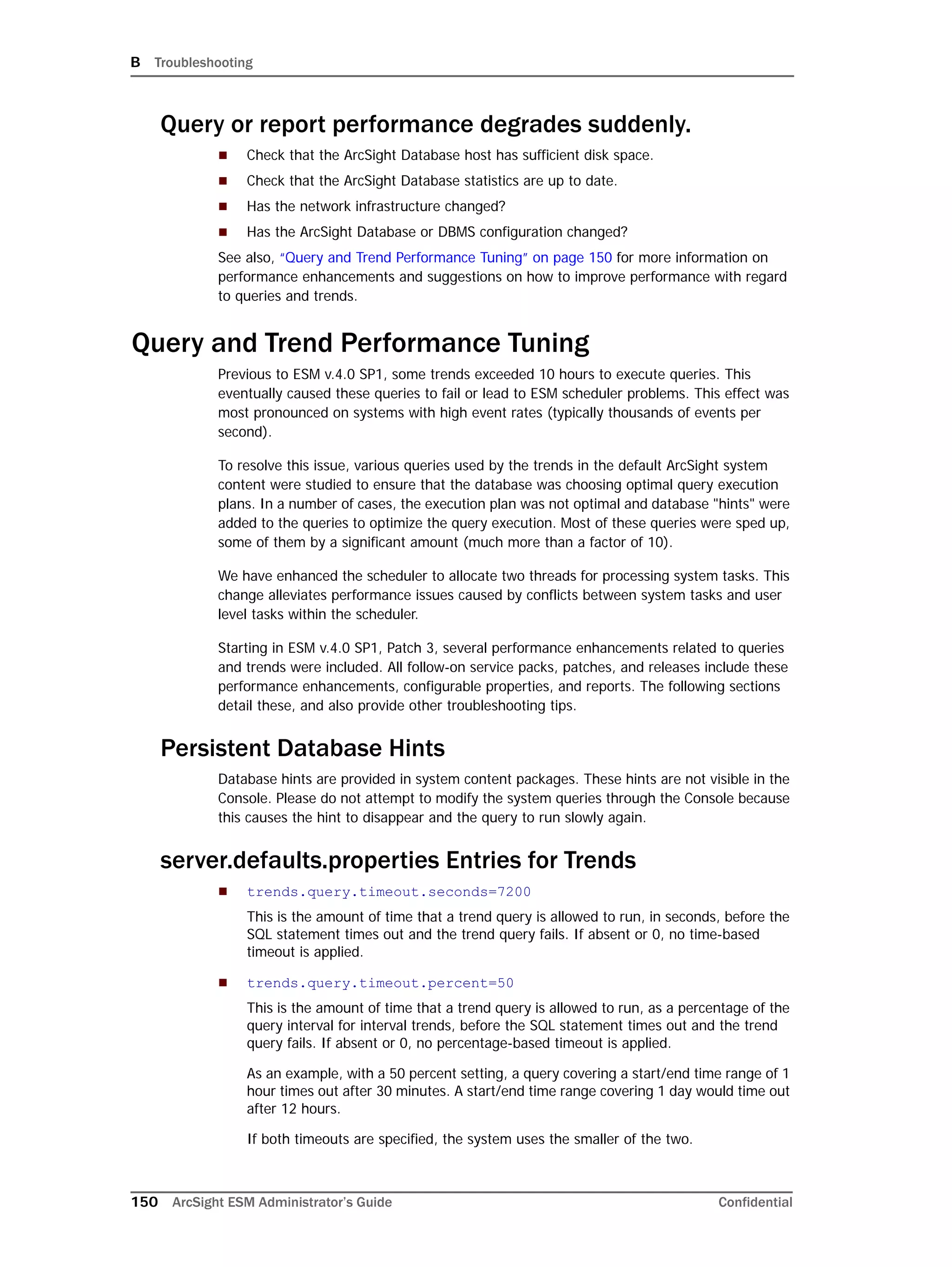 B Troubleshooting
150 ArcSight ESM Administrator’s Guide Confidential
Query or report performance degrades suddenly.
 Check that the ArcSight Database host has sufficient disk space.
 Check that the ArcSight Database statistics are up to date.
 Has the network infrastructure changed?
 Has the ArcSight Database or DBMS configuration changed?
See also, “Query and Trend Performance Tuning” on page 150 for more information on
performance enhancements and suggestions on how to improve performance with regard
to queries and trends.
Query and Trend Performance Tuning
Previous to ESM v.4.0 SP1, some trends exceeded 10 hours to execute queries. This
eventually caused these queries to fail or lead to ESM scheduler problems. This effect was
most pronounced on systems with high event rates (typically thousands of events per
second).
To resolve this issue, various queries used by the trends in the default ArcSight system
content were studied to ensure that the database was choosing optimal query execution
plans. In a number of cases, the execution plan was not optimal and database "hints" were
added to the queries to optimize the query execution. Most of these queries were sped up,
some of them by a significant amount (much more than a factor of 10).
We have enhanced the scheduler to allocate two threads for processing system tasks. This
change alleviates performance issues caused by conflicts between system tasks and user
level tasks within the scheduler.
Starting in ESM v.4.0 SP1, Patch 3, several performance enhancements related to queries
and trends were included. All follow-on service packs, patches, and releases include these
performance enhancements, configurable properties, and reports. The following sections
detail these, and also provide other troubleshooting tips.
Persistent Database Hints
Database hints are provided in system content packages. These hints are not visible in the
Console. Please do not attempt to modify the system queries through the Console because
this causes the hint to disappear and the query to run slowly again.
server.defaults.properties Entries for Trends
 trends.query.timeout.seconds=7200
This is the amount of time that a trend query is allowed to run, in seconds, before the
SQL statement times out and the trend query fails. If absent or 0, no time-based
timeout is applied.
 trends.query.timeout.percent=50
This is the amount of time that a trend query is allowed to run, as a percentage of the
query interval for interval trends, before the SQL statement times out and the trend
query fails. If absent or 0, no percentage-based timeout is applied.
As an example, with a 50 percent setting, a query covering a start/end time range of 1
hour times out after 30 minutes. A start/end time range covering 1 day would time out
after 12 hours.
If both timeouts are specified, the system uses the smaller of the two.
 