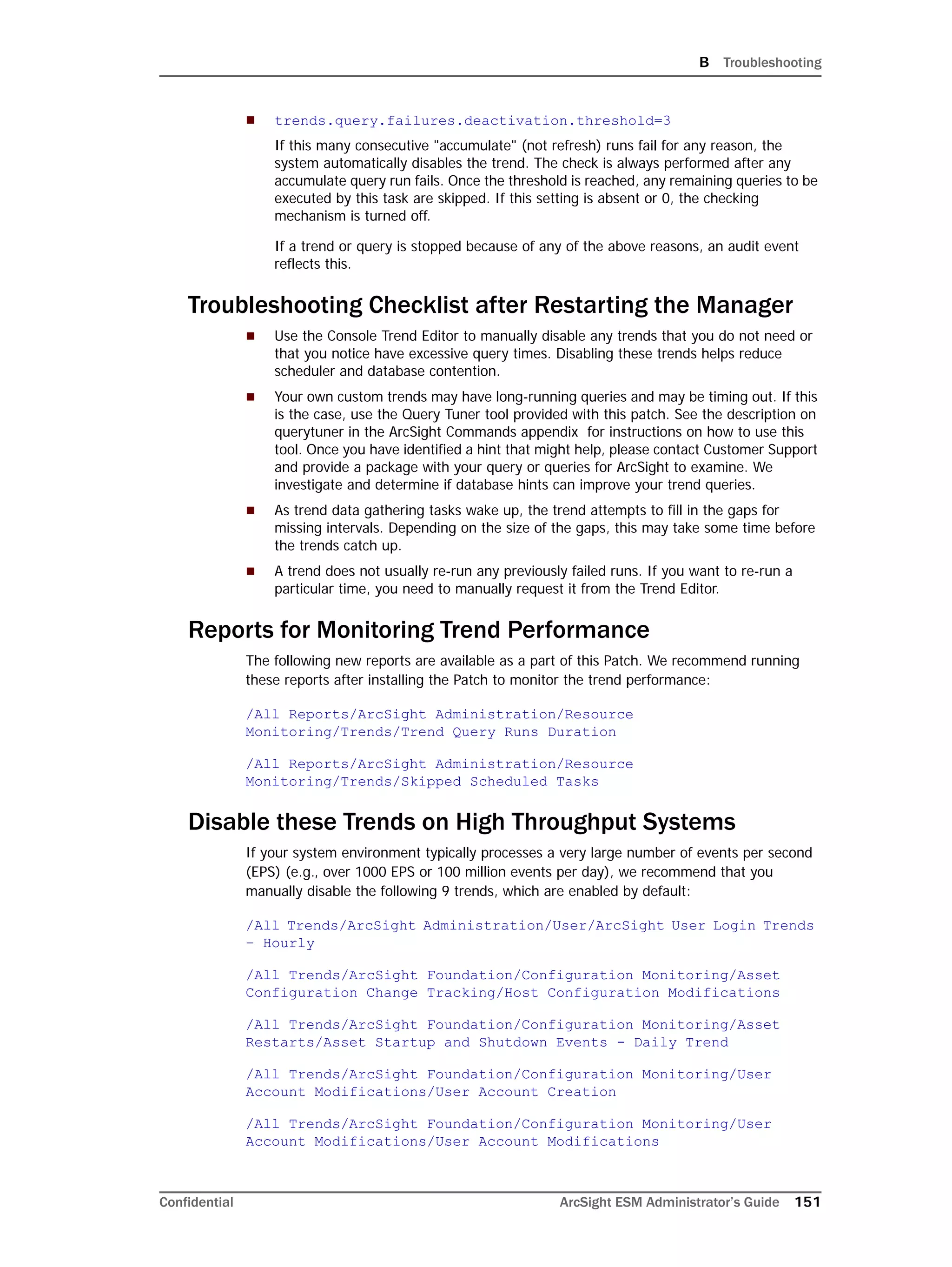 B Troubleshooting
Confidential ArcSight ESM Administrator’s Guide 151
 trends.query.failures.deactivation.threshold=3
If this many consecutive "accumulate" (not refresh) runs fail for any reason, the
system automatically disables the trend. The check is always performed after any
accumulate query run fails. Once the threshold is reached, any remaining queries to be
executed by this task are skipped. If this setting is absent or 0, the checking
mechanism is turned off.
If a trend or query is stopped because of any of the above reasons, an audit event
reflects this.
Troubleshooting Checklist after Restarting the Manager
 Use the Console Trend Editor to manually disable any trends that you do not need or
that you notice have excessive query times. Disabling these trends helps reduce
scheduler and database contention.
 Your own custom trends may have long-running queries and may be timing out. If this
is the case, use the Query Tuner tool provided with this patch. See the description on
querytuner in the ArcSight Commands appendix for instructions on how to use this
tool. Once you have identified a hint that might help, please contact Customer Support
and provide a package with your query or queries for ArcSight to examine. We
investigate and determine if database hints can improve your trend queries.
 As trend data gathering tasks wake up, the trend attempts to fill in the gaps for
missing intervals. Depending on the size of the gaps, this may take some time before
the trends catch up.
 A trend does not usually re-run any previously failed runs. If you want to re-run a
particular time, you need to manually request it from the Trend Editor.
Reports for Monitoring Trend Performance
The following new reports are available as a part of this Patch. We recommend running
these reports after installing the Patch to monitor the trend performance:
/All Reports/ArcSight Administration/Resource
Monitoring/Trends/Trend Query Runs Duration
/All Reports/ArcSight Administration/Resource
Monitoring/Trends/Skipped Scheduled Tasks
Disable these Trends on High Throughput Systems
If your system environment typically processes a very large number of events per second
(EPS) (e.g., over 1000 EPS or 100 million events per day), we recommend that you
manually disable the following 9 trends, which are enabled by default:
/All Trends/ArcSight Administration/User/ArcSight User Login Trends
– Hourly
/All Trends/ArcSight Foundation/Configuration Monitoring/Asset
Configuration Change Tracking/Host Configuration Modifications
/All Trends/ArcSight Foundation/Configuration Monitoring/Asset
Restarts/Asset Startup and Shutdown Events - Daily Trend
/All Trends/ArcSight Foundation/Configuration Monitoring/User
Account Modifications/User Account Creation
/All Trends/ArcSight Foundation/Configuration Monitoring/User
Account Modifications/User Account Modifications
 