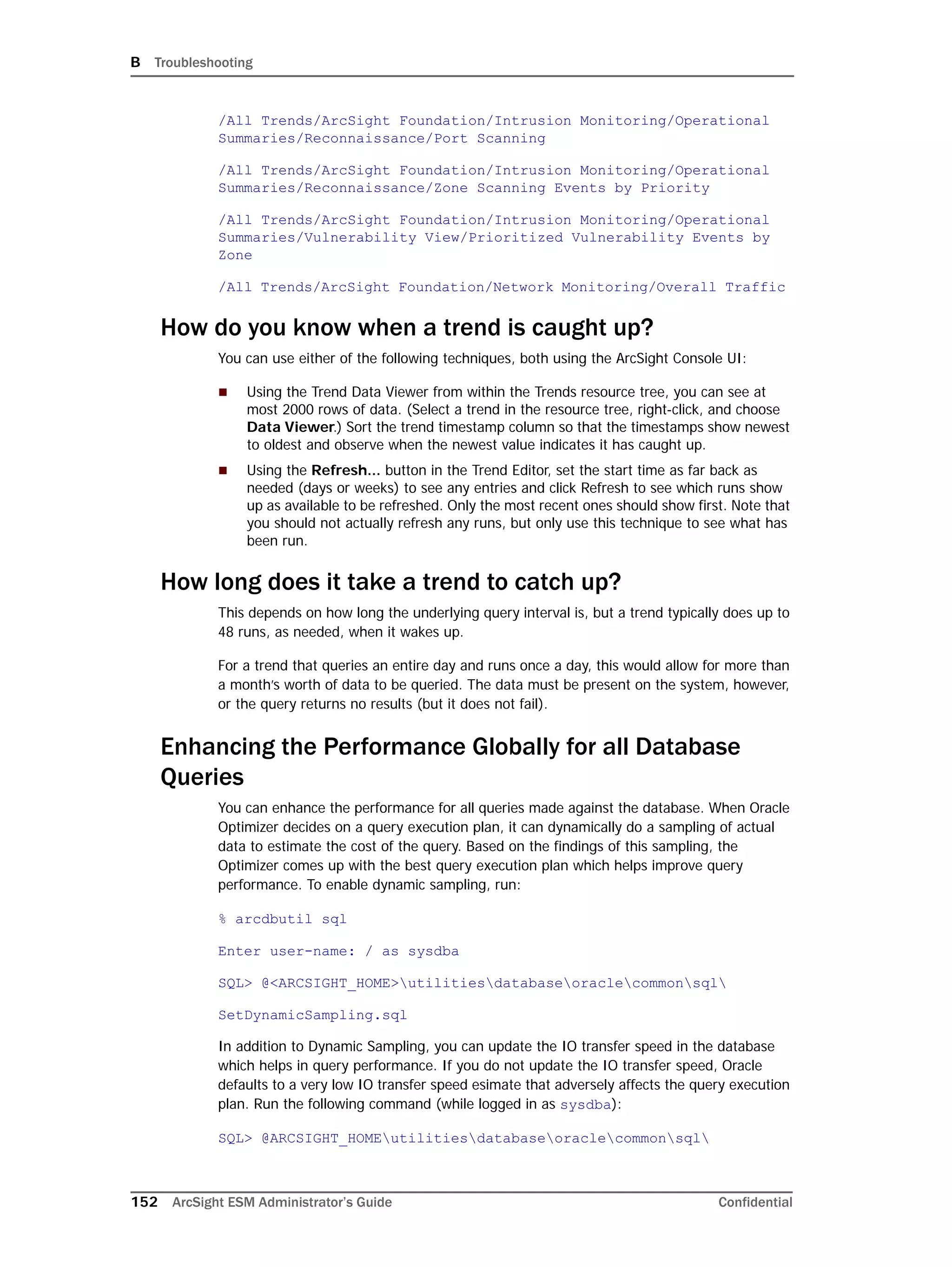 B Troubleshooting
152 ArcSight ESM Administrator’s Guide Confidential
/All Trends/ArcSight Foundation/Intrusion Monitoring/Operational
Summaries/Reconnaissance/Port Scanning
/All Trends/ArcSight Foundation/Intrusion Monitoring/Operational
Summaries/Reconnaissance/Zone Scanning Events by Priority
/All Trends/ArcSight Foundation/Intrusion Monitoring/Operational
Summaries/Vulnerability View/Prioritized Vulnerability Events by
Zone
/All Trends/ArcSight Foundation/Network Monitoring/Overall Traffic
How do you know when a trend is caught up?
You can use either of the following techniques, both using the ArcSight Console UI:
 Using the Trend Data Viewer from within the Trends resource tree, you can see at
most 2000 rows of data. (Select a trend in the resource tree, right-click, and choose
Data Viewer.) Sort the trend timestamp column so that the timestamps show newest
to oldest and observe when the newest value indicates it has caught up.
 Using the Refresh... button in the Trend Editor, set the start time as far back as
needed (days or weeks) to see any entries and click Refresh to see which runs show
up as available to be refreshed. Only the most recent ones should show first. Note that
you should not actually refresh any runs, but only use this technique to see what has
been run.
How long does it take a trend to catch up?
This depends on how long the underlying query interval is, but a trend typically does up to
48 runs, as needed, when it wakes up.
For a trend that queries an entire day and runs once a day, this would allow for more than
a month’s worth of data to be queried. The data must be present on the system, however,
or the query returns no results (but it does not fail).
Enhancing the Performance Globally for all Database
Queries
You can enhance the performance for all queries made against the database. When Oracle
Optimizer decides on a query execution plan, it can dynamically do a sampling of actual
data to estimate the cost of the query. Based on the findings of this sampling, the
Optimizer comes up with the best query execution plan which helps improve query
performance. To enable dynamic sampling, run:
% arcdbutil sql
Enter user-name: / as sysdba
SQL> @<ARCSIGHT_HOME>utilitiesdatabaseoraclecommonsql
SetDynamicSampling.sql
In addition to Dynamic Sampling, you can update the IO transfer speed in the database
which helps in query performance. If you do not update the IO transfer speed, Oracle
defaults to a very low IO transfer speed esimate that adversely affects the query execution
plan. Run the following command (while logged in as sysdba):
SQL> @ARCSIGHT_HOMEutilitiesdatabaseoraclecommonsql
 