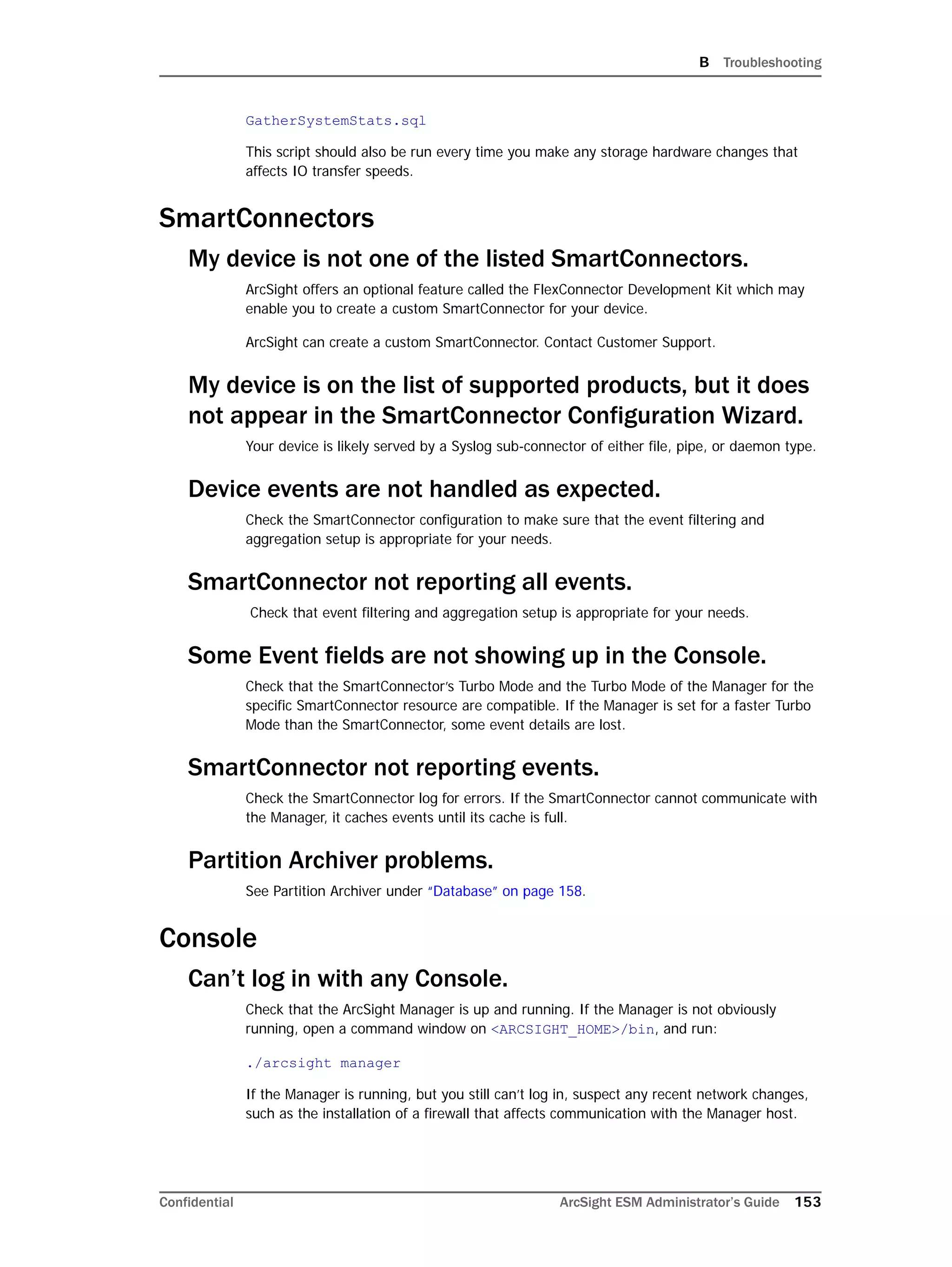 B Troubleshooting
Confidential ArcSight ESM Administrator’s Guide 153
GatherSystemStats.sql
This script should also be run every time you make any storage hardware changes that
affects IO transfer speeds.
SmartConnectors
My device is not one of the listed SmartConnectors.
ArcSight offers an optional feature called the FlexConnector Development Kit which may
enable you to create a custom SmartConnector for your device.
ArcSight can create a custom SmartConnector. Contact Customer Support.
My device is on the list of supported products, but it does
not appear in the SmartConnector Configuration Wizard.
Your device is likely served by a Syslog sub-connector of either file, pipe, or daemon type.
Device events are not handled as expected.
Check the SmartConnector configuration to make sure that the event filtering and
aggregation setup is appropriate for your needs.
SmartConnector not reporting all events.
Check that event filtering and aggregation setup is appropriate for your needs.
Some Event fields are not showing up in the Console.
Check that the SmartConnector’s Turbo Mode and the Turbo Mode of the Manager for the
specific SmartConnector resource are compatible. If the Manager is set for a faster Turbo
Mode than the SmartConnector, some event details are lost.
SmartConnector not reporting events.
Check the SmartConnector log for errors. If the SmartConnector cannot communicate with
the Manager, it caches events until its cache is full.
Partition Archiver problems.
See Partition Archiver under “Database” on page 158.
Console
Can’t log in with any Console.
Check that the ArcSight Manager is up and running. If the Manager is not obviously
running, open a command window on <ARCSIGHT_HOME>/bin, and run:
./arcsight manager
If the Manager is running, but you still can’t log in, suspect any recent network changes,
such as the installation of a firewall that affects communication with the Manager host.
 