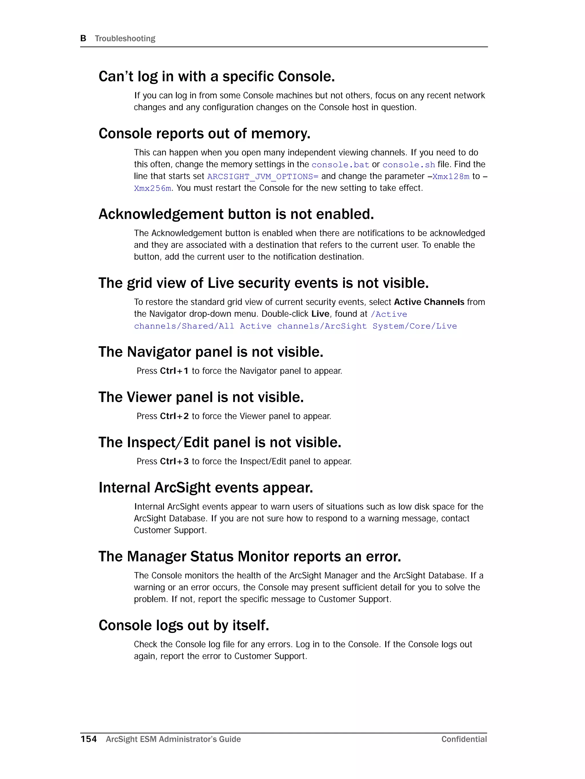 B Troubleshooting
154 ArcSight ESM Administrator’s Guide Confidential
Can’t log in with a specific Console.
If you can log in from some Console machines but not others, focus on any recent network
changes and any configuration changes on the Console host in question.
Console reports out of memory.
This can happen when you open many independent viewing channels. If you need to do
this often, change the memory settings in the console.bat or console.sh file. Find the
line that starts set ARCSIGHT_JVM_OPTIONS= and change the parameter –Xmx128m to –
Xmx256m. You must restart the Console for the new setting to take effect.
Acknowledgement button is not enabled.
The Acknowledgement button is enabled when there are notifications to be acknowledged
and they are associated with a destination that refers to the current user. To enable the
button, add the current user to the notification destination.
The grid view of Live security events is not visible.
To restore the standard grid view of current security events, select Active Channels from
the Navigator drop-down menu. Double-click Live, found at /Active
channels/Shared/All Active channels/ArcSight System/Core/Live
The Navigator panel is not visible.
Press Ctrl+1 to force the Navigator panel to appear.
The Viewer panel is not visible.
Press Ctrl+2 to force the Viewer panel to appear.
The Inspect/Edit panel is not visible.
Press Ctrl+3 to force the Inspect/Edit panel to appear.
Internal ArcSight events appear.
Internal ArcSight events appear to warn users of situations such as low disk space for the
ArcSight Database. If you are not sure how to respond to a warning message, contact
Customer Support.
The Manager Status Monitor reports an error.
The Console monitors the health of the ArcSight Manager and the ArcSight Database. If a
warning or an error occurs, the Console may present sufficient detail for you to solve the
problem. If not, report the specific message to Customer Support.
Console logs out by itself.
Check the Console log file for any errors. Log in to the Console. If the Console logs out
again, report the error to Customer Support.
 