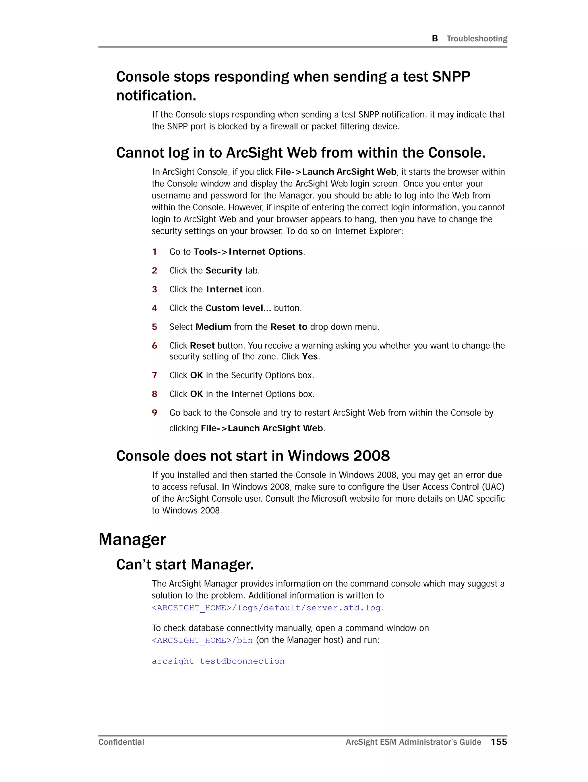 B Troubleshooting
Confidential ArcSight ESM Administrator’s Guide 155
Console stops responding when sending a test SNPP
notification.
If the Console stops responding when sending a test SNPP notification, it may indicate that
the SNPP port is blocked by a firewall or packet filtering device.
Cannot log in to ArcSight Web from within the Console.
In ArcSight Console, if you click File->Launch ArcSight Web, it starts the browser within
the Console window and display the ArcSight Web login screen. Once you enter your
username and password for the Manager, you should be able to log into the Web from
within the Console. However, if inspite of entering the correct login information, you cannot
login to ArcSight Web and your browser appears to hang, then you have to change the
security settings on your browser. To do so on Internet Explorer:
1 Go to Tools->Internet Options.
2 Click the Security tab.
3 Click the Internet icon.
4 Click the Custom level... button.
5 Select Medium from the Reset to drop down menu.
6 Click Reset button. You receive a warning asking you whether you want to change the
security setting of the zone. Click Yes.
7 Click OK in the Security Options box.
8 Click OK in the Internet Options box.
9 Go back to the Console and try to restart ArcSight Web from within the Console by
clicking File->Launch ArcSight Web.
Console does not start in Windows 2008
If you installed and then started the Console in Windows 2008, you may get an error due
to access refusal. In Windows 2008, make sure to configure the User Access Control (UAC)
of the ArcSight Console user. Consult the Microsoft website for more details on UAC specific
to Windows 2008.
Manager
Can’t start Manager.
The ArcSight Manager provides information on the command console which may suggest a
solution to the problem. Additional information is written to
<ARCSIGHT_HOME>/logs/default/server.std.log.
To check database connectivity manually, open a command window on
<ARCSIGHT_HOME>/bin (on the Manager host) and run:
arcsight testdbconnection
 
