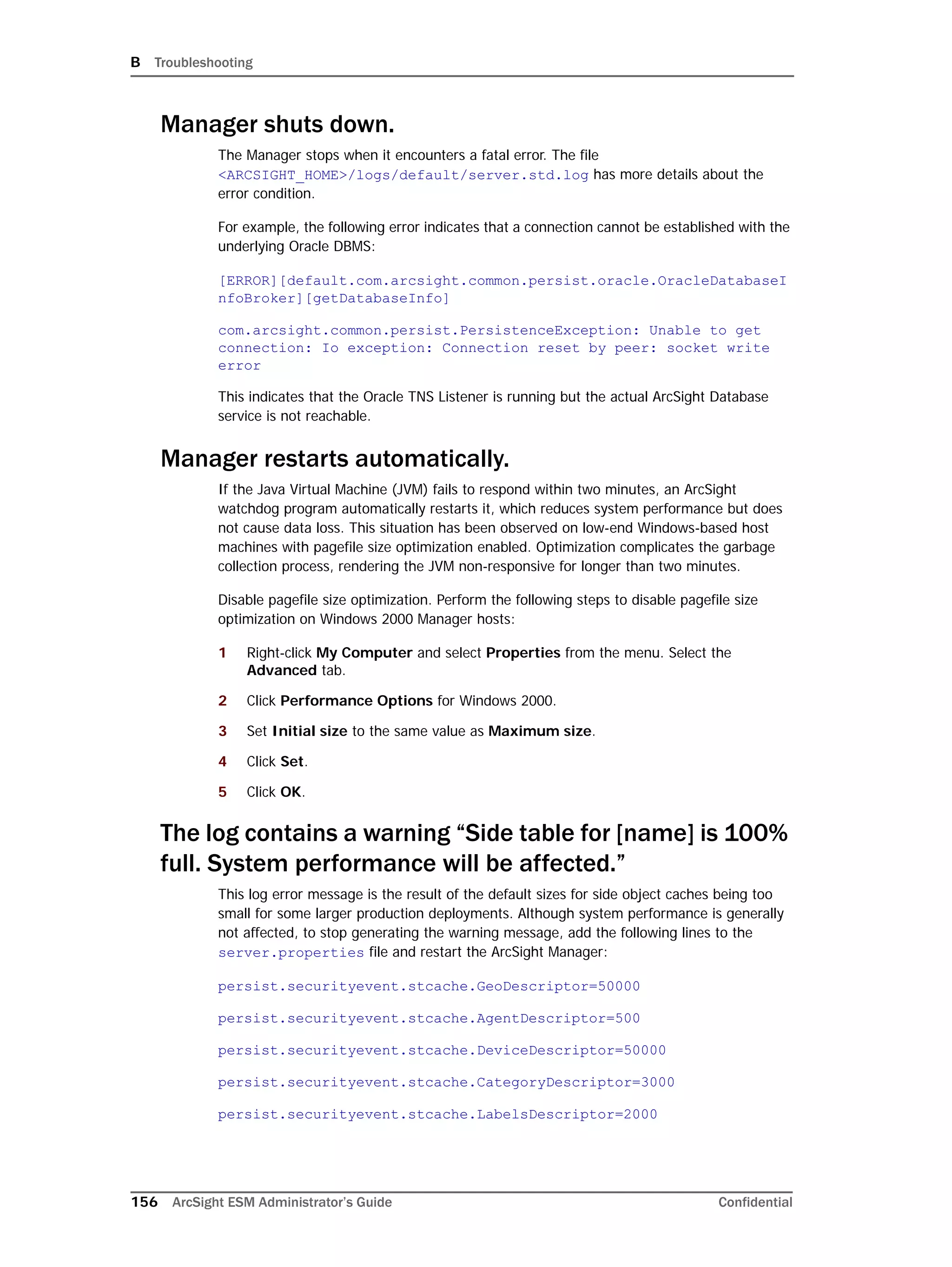 B Troubleshooting
156 ArcSight ESM Administrator’s Guide Confidential
Manager shuts down.
The Manager stops when it encounters a fatal error. The file
<ARCSIGHT_HOME>/logs/default/server.std.log has more details about the
error condition.
For example, the following error indicates that a connection cannot be established with the
underlying Oracle DBMS:
[ERROR][default.com.arcsight.common.persist.oracle.OracleDatabaseI
nfoBroker][getDatabaseInfo]
com.arcsight.common.persist.PersistenceException: Unable to get
connection: Io exception: Connection reset by peer: socket write
error
This indicates that the Oracle TNS Listener is running but the actual ArcSight Database
service is not reachable.
Manager restarts automatically.
If the Java Virtual Machine (JVM) fails to respond within two minutes, an ArcSight
watchdog program automatically restarts it, which reduces system performance but does
not cause data loss. This situation has been observed on low-end Windows-based host
machines with pagefile size optimization enabled. Optimization complicates the garbage
collection process, rendering the JVM non-responsive for longer than two minutes.
Disable pagefile size optimization. Perform the following steps to disable pagefile size
optimization on Windows 2000 Manager hosts:
1 Right-click My Computer and select Properties from the menu. Select the
Advanced tab.
2 Click Performance Options for Windows 2000.
3 Set Initial size to the same value as Maximum size.
4 Click Set.
5 Click OK.
The log contains a warning “Side table for [name] is 100%
full. System performance will be affected.”
This log error message is the result of the default sizes for side object caches being too
small for some larger production deployments. Although system performance is generally
not affected, to stop generating the warning message, add the following lines to the
server.properties file and restart the ArcSight Manager:
persist.securityevent.stcache.GeoDescriptor=50000
persist.securityevent.stcache.AgentDescriptor=500
persist.securityevent.stcache.DeviceDescriptor=50000
persist.securityevent.stcache.CategoryDescriptor=3000
persist.securityevent.stcache.LabelsDescriptor=2000
 