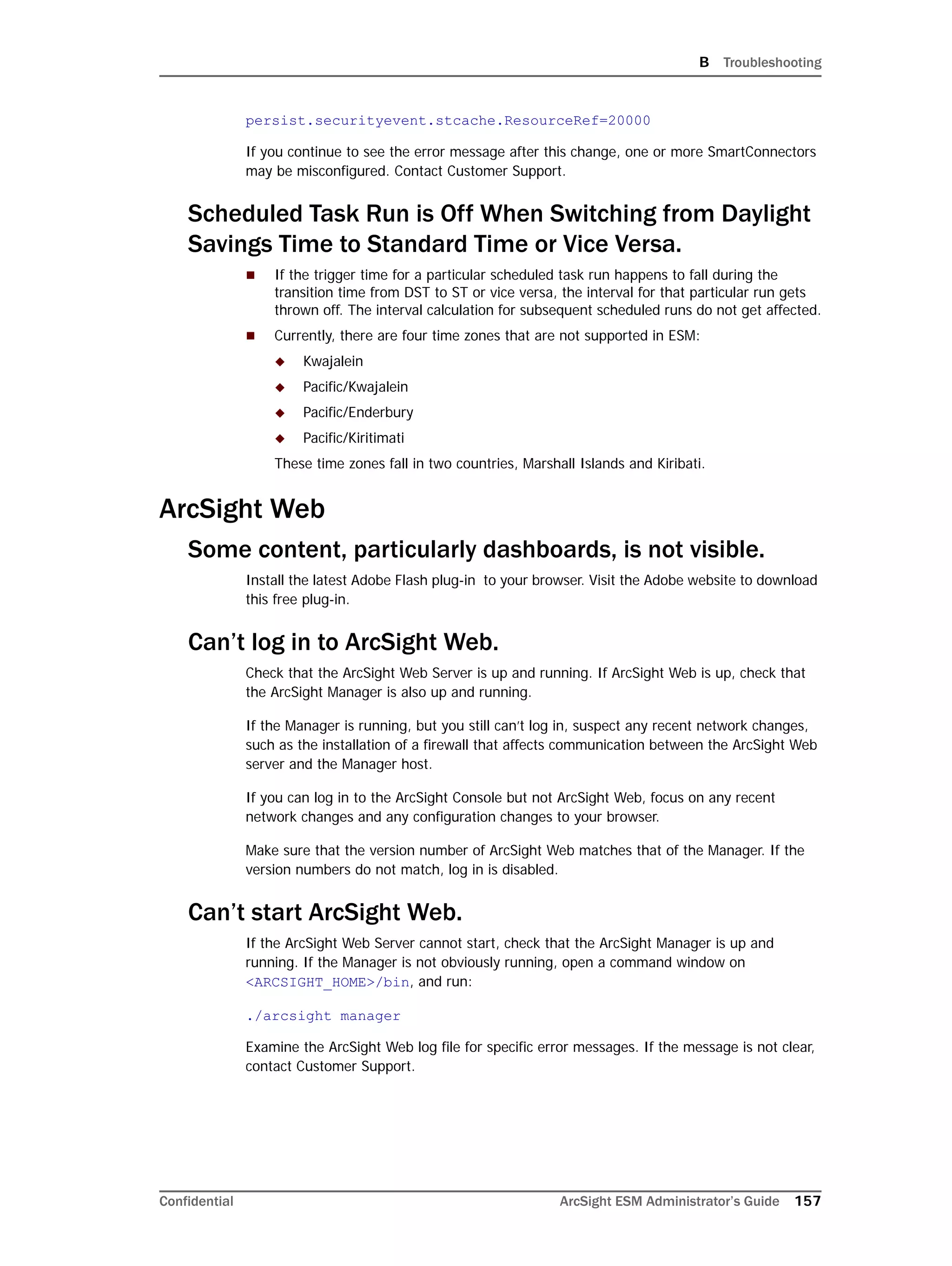 B Troubleshooting
Confidential ArcSight ESM Administrator’s Guide 157
persist.securityevent.stcache.ResourceRef=20000
If you continue to see the error message after this change, one or more SmartConnectors
may be misconfigured. Contact Customer Support.
Scheduled Task Run is Off When Switching from Daylight
Savings Time to Standard Time or Vice Versa.
 If the trigger time for a particular scheduled task run happens to fall during the
transition time from DST to ST or vice versa, the interval for that particular run gets
thrown off. The interval calculation for subsequent scheduled runs do not get affected.
 Currently, there are four time zones that are not supported in ESM:
 Kwajalein
 Pacific/Kwajalein
 Pacific/Enderbury
 Pacific/Kiritimati
These time zones fall in two countries, Marshall Islands and Kiribati.
ArcSight Web
Some content, particularly dashboards, is not visible.
Install the latest Adobe Flash plug-in to your browser. Visit the Adobe website to download
this free plug-in.
Can’t log in to ArcSight Web.
Check that the ArcSight Web Server is up and running. If ArcSight Web is up, check that
the ArcSight Manager is also up and running.
If the Manager is running, but you still can’t log in, suspect any recent network changes,
such as the installation of a firewall that affects communication between the ArcSight Web
server and the Manager host.
If you can log in to the ArcSight Console but not ArcSight Web, focus on any recent
network changes and any configuration changes to your browser.
Make sure that the version number of ArcSight Web matches that of the Manager. If the
version numbers do not match, log in is disabled.
Can’t start ArcSight Web.
If the ArcSight Web Server cannot start, check that the ArcSight Manager is up and
running. If the Manager is not obviously running, open a command window on
<ARCSIGHT_HOME>/bin, and run:
./arcsight manager
Examine the ArcSight Web log file for specific error messages. If the message is not clear,
contact Customer Support.
 