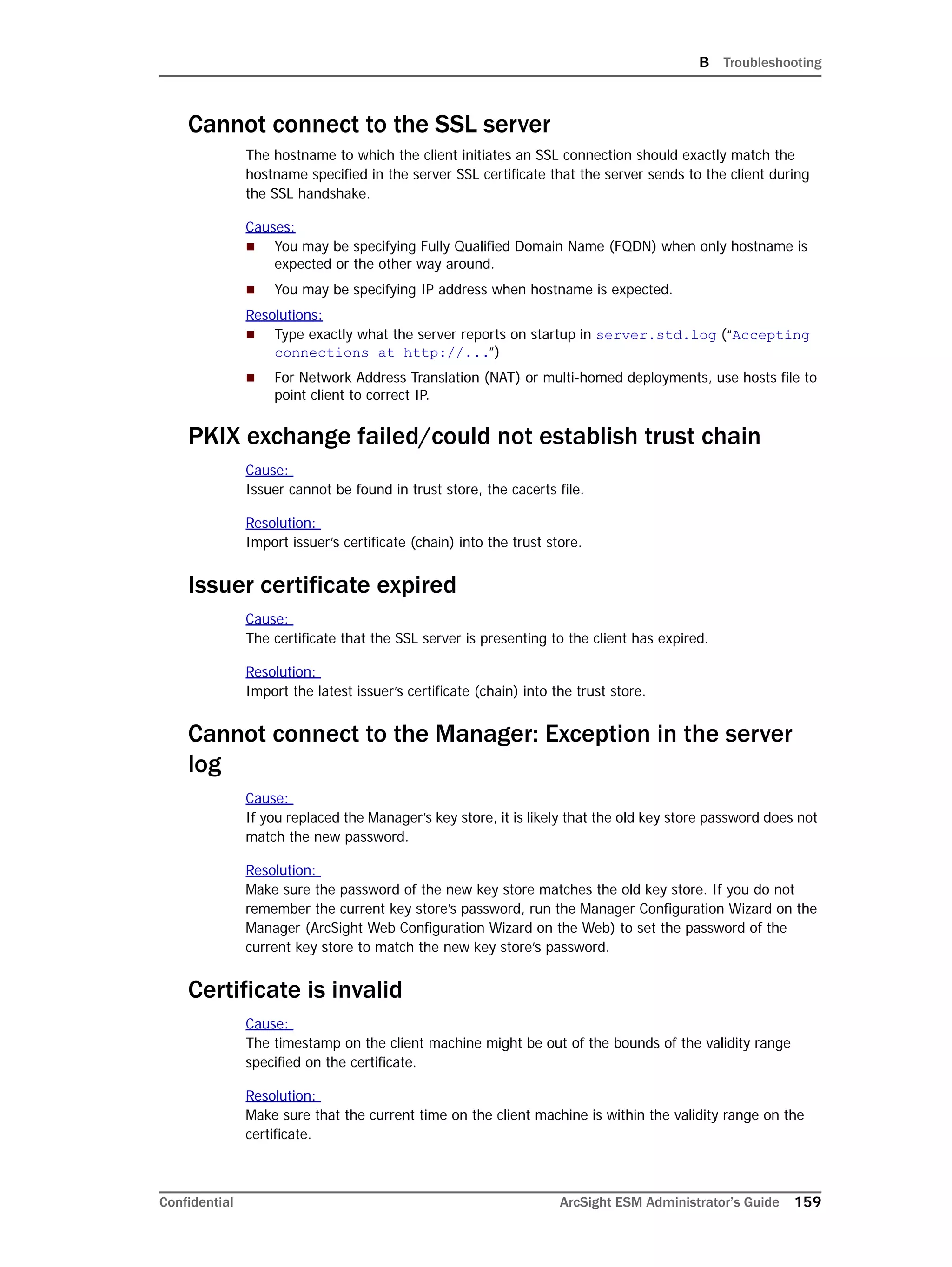 B Troubleshooting
Confidential ArcSight ESM Administrator’s Guide 159
Cannot connect to the SSL server
The hostname to which the client initiates an SSL connection should exactly match the
hostname specified in the server SSL certificate that the server sends to the client during
the SSL handshake.
Causes:
 You may be specifying Fully Qualified Domain Name (FQDN) when only hostname is
expected or the other way around.
 You may be specifying IP address when hostname is expected.
Resolutions:
 Type exactly what the server reports on startup in server.std.log (“Accepting
connections at http://...”)
 For Network Address Translation (NAT) or multi-homed deployments, use hosts file to
point client to correct IP.
PKIX exchange failed/could not establish trust chain
Cause:
Issuer cannot be found in trust store, the cacerts file.
Resolution:
Import issuer’s certificate (chain) into the trust store.
Issuer certificate expired
Cause:
The certificate that the SSL server is presenting to the client has expired.
Resolution:
Import the latest issuer’s certificate (chain) into the trust store.
Cannot connect to the Manager: Exception in the server
log
Cause:
If you replaced the Manager’s key store, it is likely that the old key store password does not
match the new password.
Resolution:
Make sure the password of the new key store matches the old key store. If you do not
remember the current key store’s password, run the Manager Configuration Wizard on the
Manager (ArcSight Web Configuration Wizard on the Web) to set the password of the
current key store to match the new key store’s password.
Certificate is invalid
Cause:
The timestamp on the client machine might be out of the bounds of the validity range
specified on the certificate.
Resolution:
Make sure that the current time on the client machine is within the validity range on the
certificate.
 