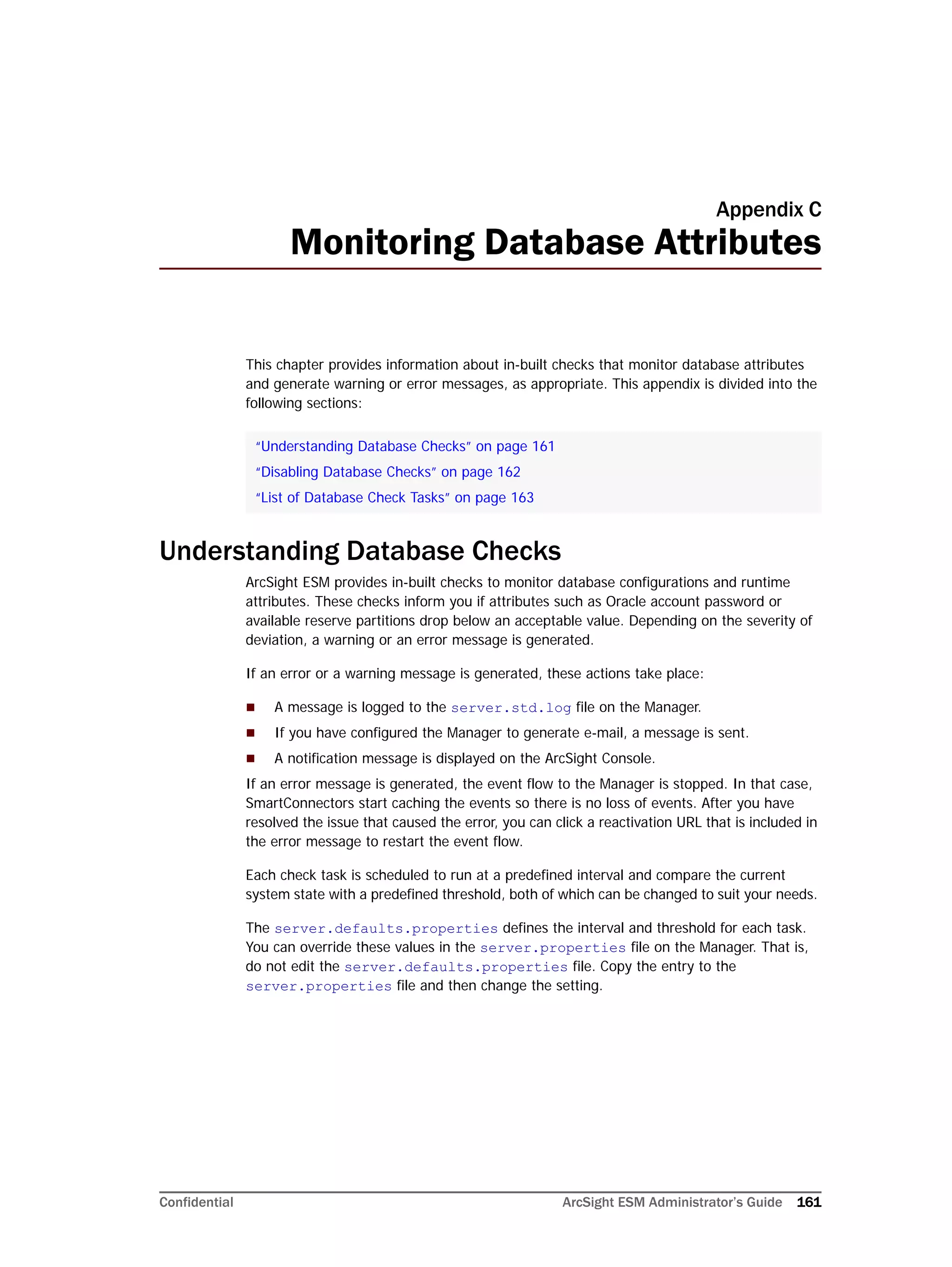 Confidential ArcSight ESM Administrator’s Guide 161
Appendix C
Monitoring Database Attributes
This chapter provides information about in-built checks that monitor database attributes
and generate warning or error messages, as appropriate. This appendix is divided into the
following sections:
Understanding Database Checks
ArcSight ESM provides in-built checks to monitor database configurations and runtime
attributes. These checks inform you if attributes such as Oracle account password or
available reserve partitions drop below an acceptable value. Depending on the severity of
deviation, a warning or an error message is generated.
If an error or a warning message is generated, these actions take place:
 A message is logged to the server.std.log file on the Manager.
 If you have configured the Manager to generate e-mail, a message is sent.
 A notification message is displayed on the ArcSight Console.
If an error message is generated, the event flow to the Manager is stopped. In that case,
SmartConnectors start caching the events so there is no loss of events. After you have
resolved the issue that caused the error, you can click a reactivation URL that is included in
the error message to restart the event flow.
Each check task is scheduled to run at a predefined interval and compare the current
system state with a predefined threshold, both of which can be changed to suit your needs.
The server.defaults.properties defines the interval and threshold for each task.
You can override these values in the server.properties file on the Manager. That is,
do not edit the server.defaults.properties file. Copy the entry to the
server.properties file and then change the setting.
“Understanding Database Checks” on page 161
“Disabling Database Checks” on page 162
“List of Database Check Tasks” on page 163
 