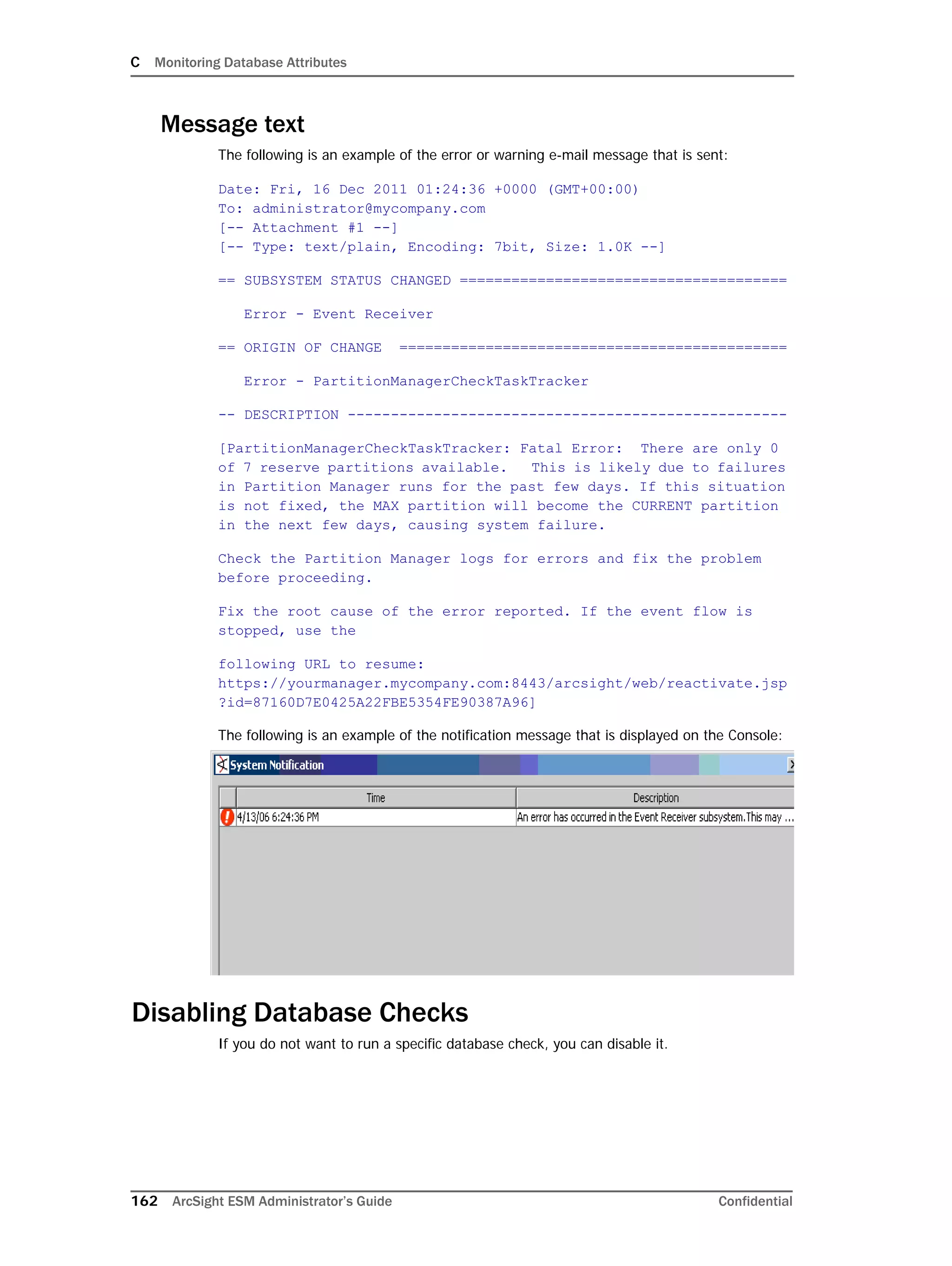 C Monitoring Database Attributes
162 ArcSight ESM Administrator’s Guide Confidential
Message text
The following is an example of the error or warning e-mail message that is sent:
Date: Fri, 16 Dec 2011 01:24:36 +0000 (GMT+00:00)
To: administrator@mycompany.com
[-- Attachment #1 --]
[-- Type: text/plain, Encoding: 7bit, Size: 1.0K --]
== SUBSYSTEM STATUS CHANGED ======================================
Error - Event Receiver
== ORIGIN OF CHANGE =============================================
Error - PartitionManagerCheckTaskTracker
-- DESCRIPTION ---------------------------------------------------
[PartitionManagerCheckTaskTracker: Fatal Error: There are only 0
of 7 reserve partitions available. This is likely due to failures
in Partition Manager runs for the past few days. If this situation
is not fixed, the MAX partition will become the CURRENT partition
in the next few days, causing system failure.
Check the Partition Manager logs for errors and fix the problem
before proceeding.
Fix the root cause of the error reported. If the event flow is
stopped, use the
following URL to resume:
https://yourmanager.mycompany.com:8443/arcsight/web/reactivate.jsp
?id=87160D7E0425A22FBE5354FE90387A96]
The following is an example of the notification message that is displayed on the Console:
Disabling Database Checks
If you do not want to run a specific database check, you can disable it.
 