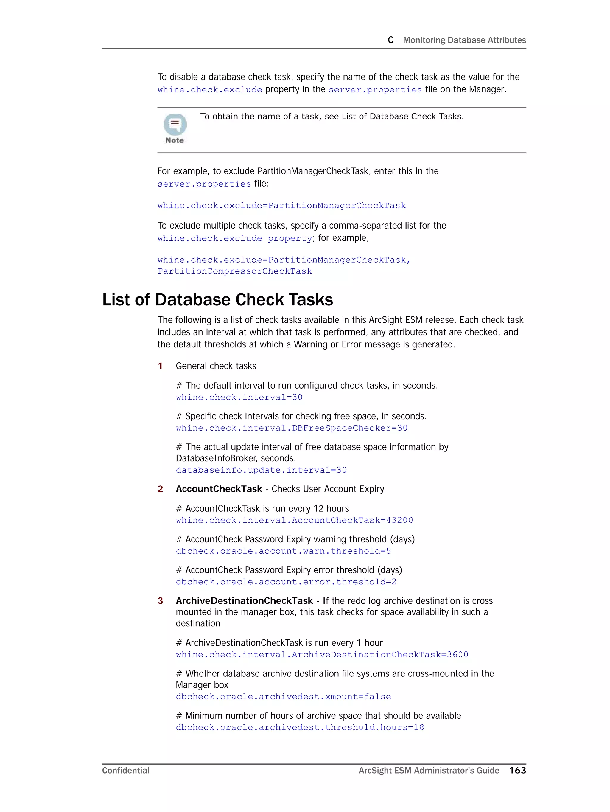 C Monitoring Database Attributes
Confidential ArcSight ESM Administrator’s Guide 163
To disable a database check task, specify the name of the check task as the value for the
whine.check.exclude property in the server.properties file on the Manager.
For example, to exclude PartitionManagerCheckTask, enter this in the
server.properties file:
whine.check.exclude=PartitionManagerCheckTask
To exclude multiple check tasks, specify a comma-separated list for the
whine.check.exclude property; for example,
whine.check.exclude=PartitionManagerCheckTask,
PartitionCompressorCheckTask
List of Database Check Tasks
The following is a list of check tasks available in this ArcSight ESM release. Each check task
includes an interval at which that task is performed, any attributes that are checked, and
the default thresholds at which a Warning or Error message is generated.
1 General check tasks
# The default interval to run configured check tasks, in seconds.
whine.check.interval=30
# Specific check intervals for checking free space, in seconds.
whine.check.interval.DBFreeSpaceChecker=30
# The actual update interval of free database space information by
DatabaseInfoBroker, seconds.
databaseinfo.update.interval=30
2 AccountCheckTask - Checks User Account Expiry
# AccountCheckTask is run every 12 hours
whine.check.interval.AccountCheckTask=43200
# AccountCheck Password Expiry warning threshold (days)
dbcheck.oracle.account.warn.threshold=5
# AccountCheck Password Expiry error threshold (days)
dbcheck.oracle.account.error.threshold=2
3 ArchiveDestinationCheckTask - If the redo log archive destination is cross
mounted in the manager box, this task checks for space availability in such a
destination
# ArchiveDestinationCheckTask is run every 1 hour
whine.check.interval.ArchiveDestinationCheckTask=3600
# Whether database archive destination file systems are cross-mounted in the
Manager box
dbcheck.oracle.archivedest.xmount=false
# Minimum number of hours of archive space that should be available
dbcheck.oracle.archivedest.threshold.hours=18
To obtain the name of a task, see List of Database Check Tasks.
 