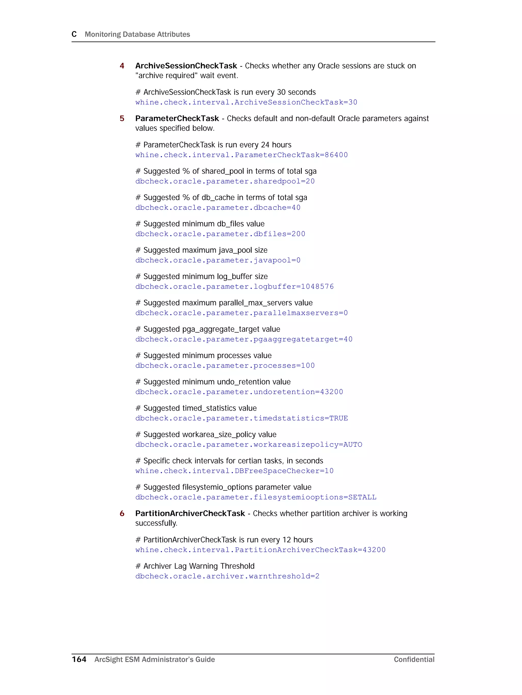 C Monitoring Database Attributes
164 ArcSight ESM Administrator’s Guide Confidential
4 ArchiveSessionCheckTask - Checks whether any Oracle sessions are stuck on
"archive required" wait event.
# ArchiveSessionCheckTask is run every 30 seconds
whine.check.interval.ArchiveSessionCheckTask=30
5 ParameterCheckTask - Checks default and non-default Oracle parameters against
values specified below.
# ParameterCheckTask is run every 24 hours
whine.check.interval.ParameterCheckTask=86400
# Suggested % of shared_pool in terms of total sga
dbcheck.oracle.parameter.sharedpool=20
# Suggested % of db_cache in terms of total sga
dbcheck.oracle.parameter.dbcache=40
# Suggested minimum db_files value
dbcheck.oracle.parameter.dbfiles=200
# Suggested maximum java_pool size
dbcheck.oracle.parameter.javapool=0
# Suggested minimum log_buffer size
dbcheck.oracle.parameter.logbuffer=1048576
# Suggested maximum parallel_max_servers value
dbcheck.oracle.parameter.parallelmaxservers=0
# Suggested pga_aggregate_target value
dbcheck.oracle.parameter.pgaaggregatetarget=40
# Suggested minimum processes value
dbcheck.oracle.parameter.processes=100
# Suggested minimum undo_retention value
dbcheck.oracle.parameter.undoretention=43200
# Suggested timed_statistics value
dbcheck.oracle.parameter.timedstatistics=TRUE
# Suggested workarea_size_policy value
dbcheck.oracle.parameter.workareasizepolicy=AUTO
# Specific check intervals for certian tasks, in seconds
whine.check.interval.DBFreeSpaceChecker=10
# Suggested filesystemio_options parameter value
dbcheck.oracle.parameter.filesystemiooptions=SETALL
6 PartitionArchiverCheckTask - Checks whether partition archiver is working
successfully.
# PartitionArchiverCheckTask is run every 12 hours
whine.check.interval.PartitionArchiverCheckTask=43200
# Archiver Lag Warning Threshold
dbcheck.oracle.archiver.warnthreshold=2
 