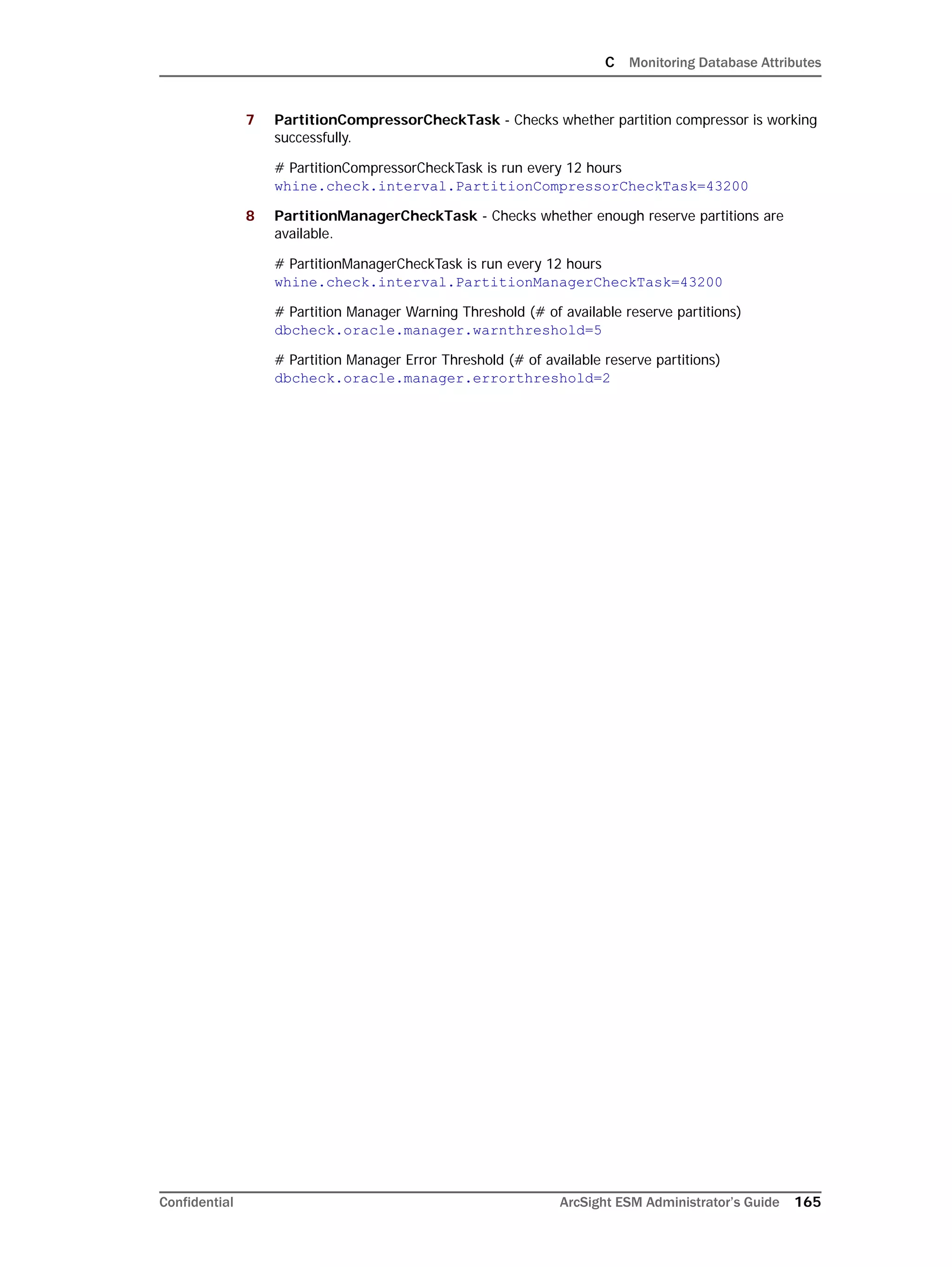 C Monitoring Database Attributes
Confidential ArcSight ESM Administrator’s Guide 165
7 PartitionCompressorCheckTask - Checks whether partition compressor is working
successfully.
# PartitionCompressorCheckTask is run every 12 hours
whine.check.interval.PartitionCompressorCheckTask=43200
8 PartitionManagerCheckTask - Checks whether enough reserve partitions are
available.
# PartitionManagerCheckTask is run every 12 hours
whine.check.interval.PartitionManagerCheckTask=43200
# Partition Manager Warning Threshold (# of available reserve partitions)
dbcheck.oracle.manager.warnthreshold=5
# Partition Manager Error Threshold (# of available reserve partitions)
dbcheck.oracle.manager.errorthreshold=2
 
