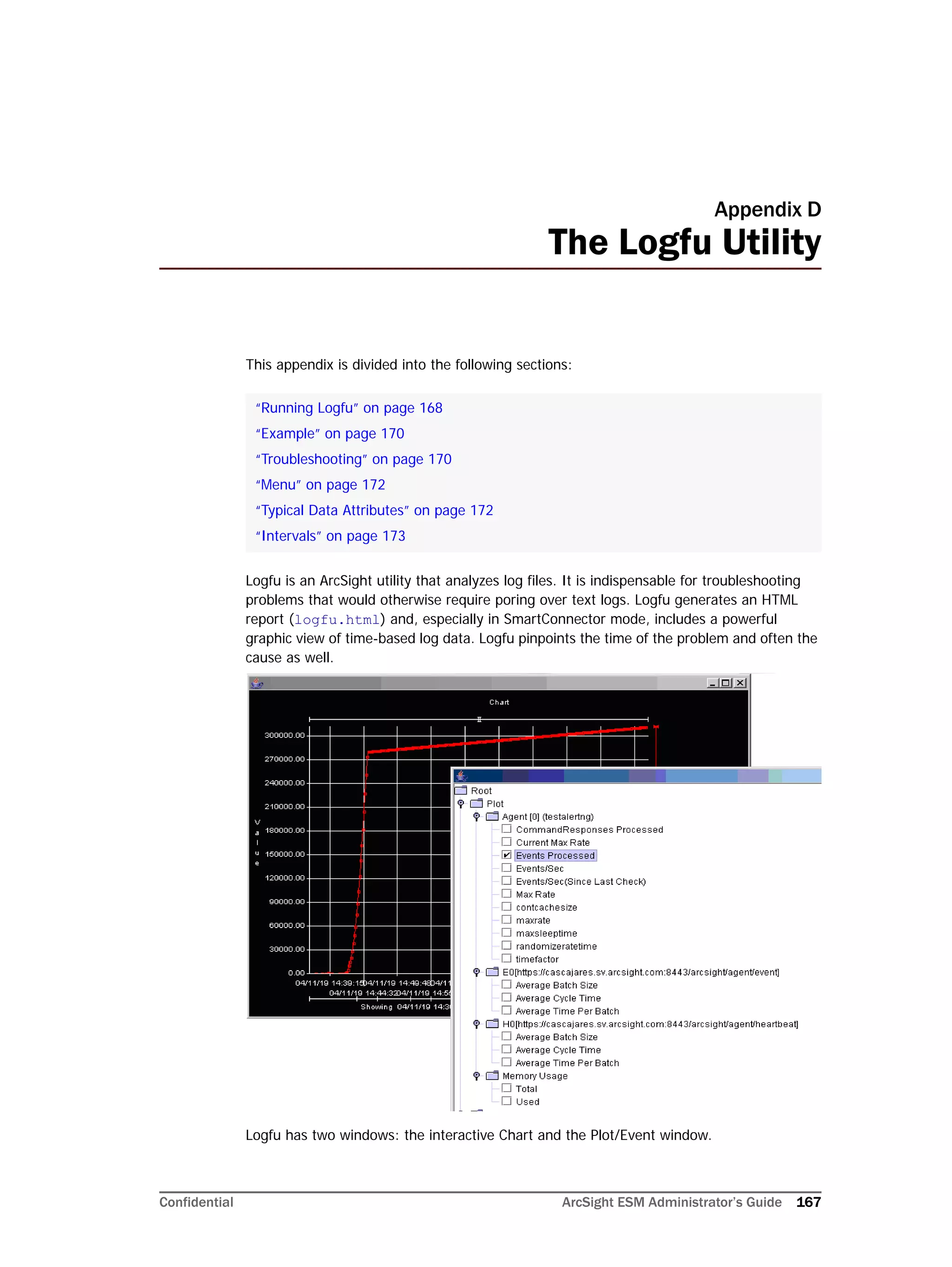 Confidential ArcSight ESM Administrator’s Guide 167
Appendix D
The Logfu Utility
This appendix is divided into the following sections:
Logfu is an ArcSight utility that analyzes log files. It is indispensable for troubleshooting
problems that would otherwise require poring over text logs. Logfu generates an HTML
report (logfu.html) and, especially in SmartConnector mode, includes a powerful
graphic view of time-based log data. Logfu pinpoints the time of the problem and often the
cause as well.
Logfu has two windows: the interactive Chart and the Plot/Event window.
“Running Logfu” on page 168
“Example” on page 170
“Troubleshooting” on page 170
“Menu” on page 172
“Typical Data Attributes” on page 172
“Intervals” on page 173
 