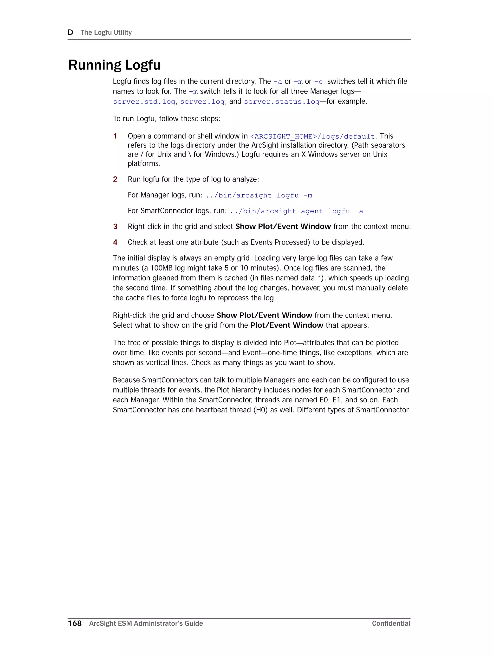 D The Logfu Utility
168 ArcSight ESM Administrator’s Guide Confidential
Running Logfu
Logfu finds log files in the current directory. The –a or –m or –c switches tell it which file
names to look for. The –m switch tells it to look for all three Manager logs—
server.std.log, server.log, and server.status.log—for example.
To run Logfu, follow these steps:
1 Open a command or shell window in <ARCSIGHT_HOME>/logs/default. This
refers to the logs directory under the ArcSight installation directory. (Path separators
are / for Unix and  for Windows.) Logfu requires an X Windows server on Unix
platforms.
2 Run logfu for the type of log to analyze:
For Manager logs, run: ../bin/arcsight logfu –m
For SmartConnector logs, run: ../bin/arcsight agent logfu –a
3 Right-click in the grid and select Show Plot/Event Window from the context menu.
4 Check at least one attribute (such as Events Processed) to be displayed.
The initial display is always an empty grid. Loading very large log files can take a few
minutes (a 100MB log might take 5 or 10 minutes). Once log files are scanned, the
information gleaned from them is cached (in files named data.*), which speeds up loading
the second time. If something about the log changes, however, you must manually delete
the cache files to force logfu to reprocess the log.
Right-click the grid and choose Show Plot/Event Window from the context menu.
Select what to show on the grid from the Plot/Event Window that appears.
The tree of possible things to display is divided into Plot—attributes that can be plotted
over time, like events per second—and Event—one-time things, like exceptions, which are
shown as vertical lines. Check as many things as you want to show.
Because SmartConnectors can talk to multiple Managers and each can be configured to use
multiple threads for events, the Plot hierarchy includes nodes for each SmartConnector and
each Manager. Within the SmartConnector, threads are named E0, E1, and so on. Each
SmartConnector has one heartbeat thread (H0) as well. Different types of SmartConnector
 
