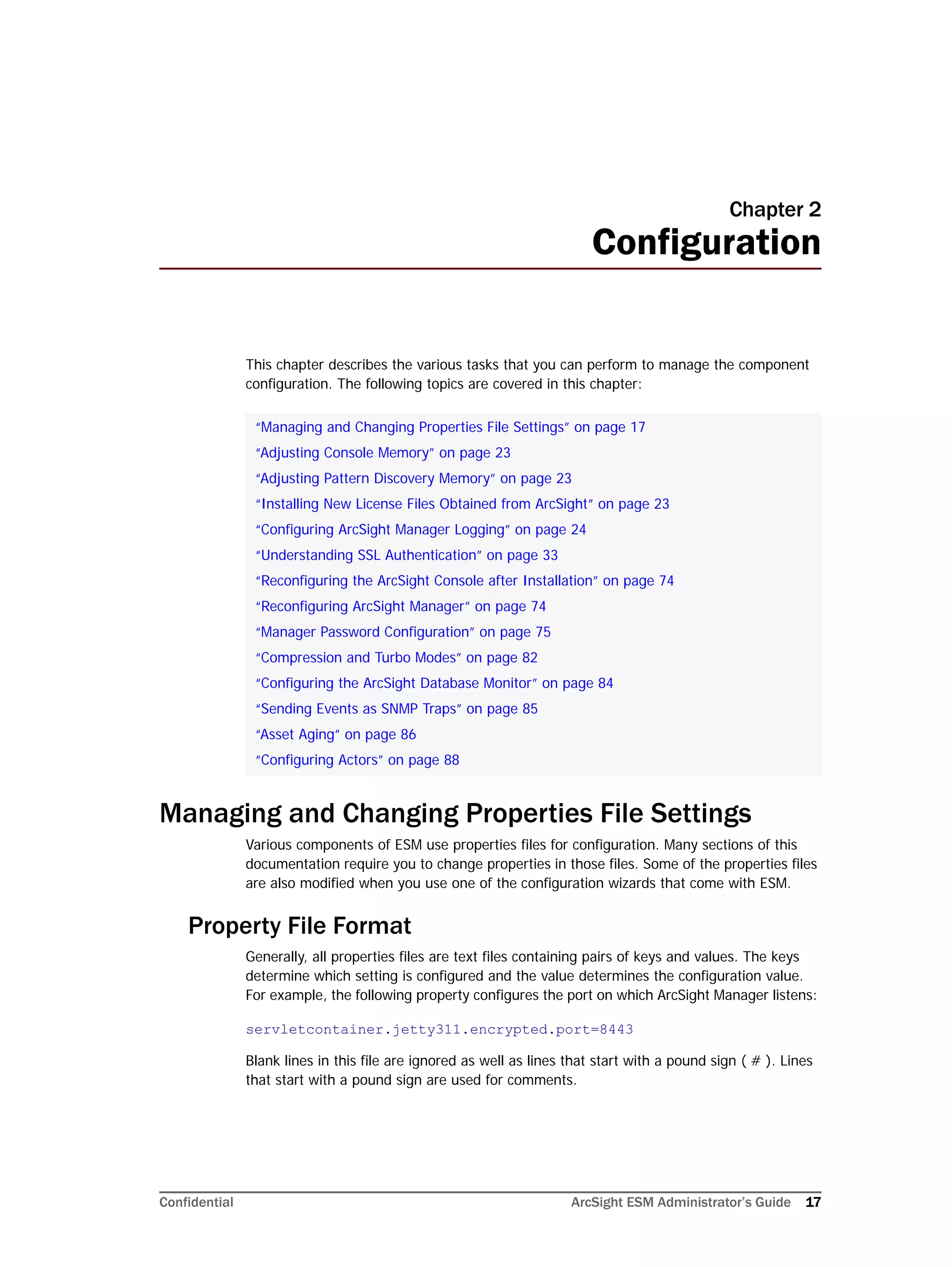 Confidential ArcSight ESM Administrator’s Guide 17
Chapter 2
Configuration
This chapter describes the various tasks that you can perform to manage the component
configuration. The following topics are covered in this chapter:
Managing and Changing Properties File Settings
Various components of ESM use properties files for configuration. Many sections of this
documentation require you to change properties in those files. Some of the properties files
are also modified when you use one of the configuration wizards that come with ESM.
Property File Format
Generally, all properties files are text files containing pairs of keys and values. The keys
determine which setting is configured and the value determines the configuration value.
For example, the following property configures the port on which ArcSight Manager listens:
servletcontainer.jetty311.encrypted.port=8443
Blank lines in this file are ignored as well as lines that start with a pound sign ( # ). Lines
that start with a pound sign are used for comments.
“Managing and Changing Properties File Settings” on page 17
“Adjusting Console Memory” on page 23
“Adjusting Pattern Discovery Memory” on page 23
“Installing New License Files Obtained from ArcSight” on page 23
“Configuring ArcSight Manager Logging” on page 24
“Understanding SSL Authentication” on page 33
“Reconfiguring the ArcSight Console after Installation” on page 74
“Reconfiguring ArcSight Manager” on page 74
“Manager Password Configuration” on page 75
“Compression and Turbo Modes” on page 82
“Configuring the ArcSight Database Monitor” on page 84
“Sending Events as SNMP Traps” on page 85
“Asset Aging” on page 86
“Configuring Actors” on page 88
 
