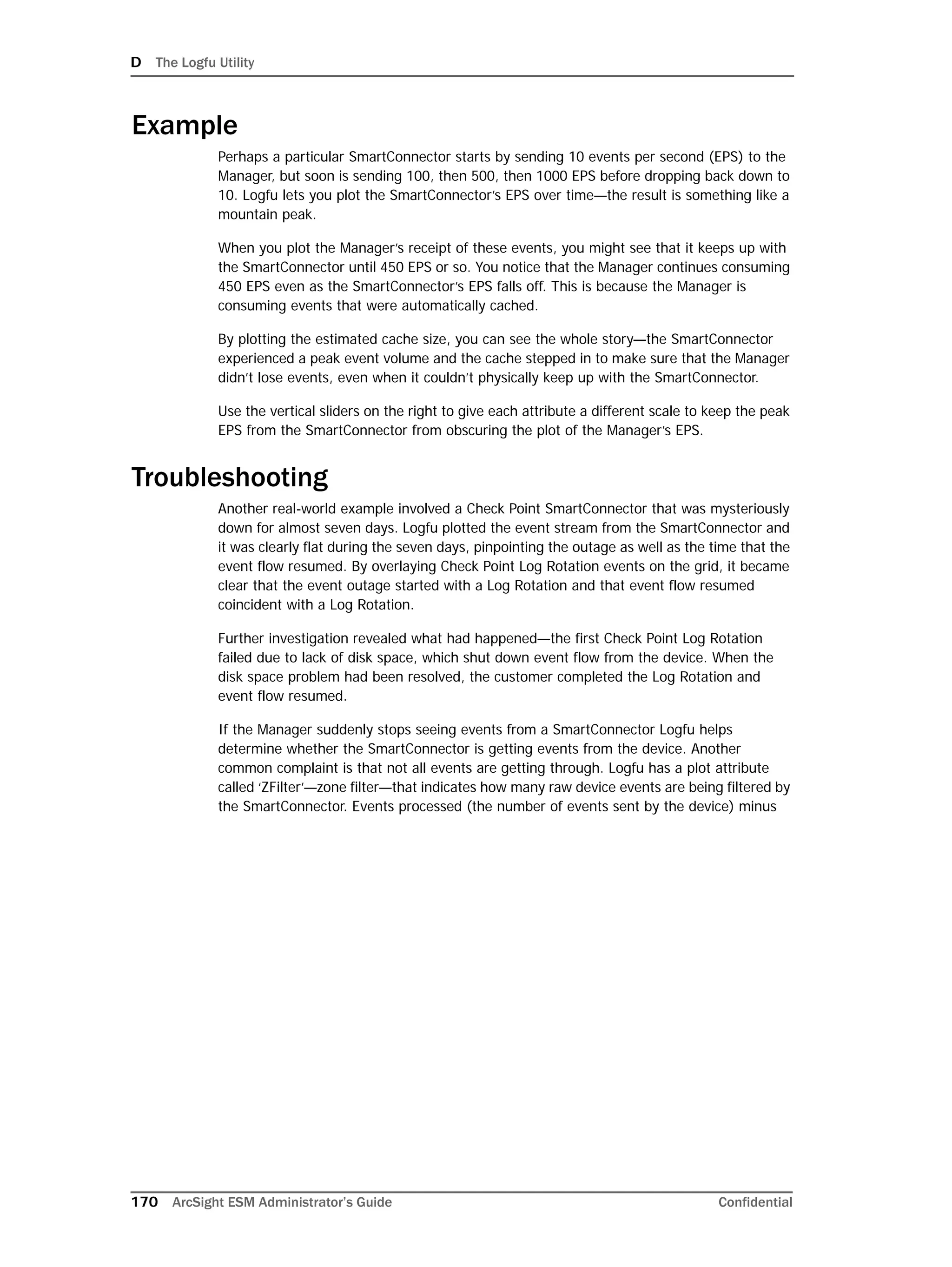D The Logfu Utility
170 ArcSight ESM Administrator’s Guide Confidential
Example
Perhaps a particular SmartConnector starts by sending 10 events per second (EPS) to the
Manager, but soon is sending 100, then 500, then 1000 EPS before dropping back down to
10. Logfu lets you plot the SmartConnector’s EPS over time—the result is something like a
mountain peak.
When you plot the Manager’s receipt of these events, you might see that it keeps up with
the SmartConnector until 450 EPS or so. You notice that the Manager continues consuming
450 EPS even as the SmartConnector’s EPS falls off. This is because the Manager is
consuming events that were automatically cached.
By plotting the estimated cache size, you can see the whole story—the SmartConnector
experienced a peak event volume and the cache stepped in to make sure that the Manager
didn’t lose events, even when it couldn’t physically keep up with the SmartConnector.
Use the vertical sliders on the right to give each attribute a different scale to keep the peak
EPS from the SmartConnector from obscuring the plot of the Manager’s EPS.
Troubleshooting
Another real-world example involved a Check Point SmartConnector that was mysteriously
down for almost seven days. Logfu plotted the event stream from the SmartConnector and
it was clearly flat during the seven days, pinpointing the outage as well as the time that the
event flow resumed. By overlaying Check Point Log Rotation events on the grid, it became
clear that the event outage started with a Log Rotation and that event flow resumed
coincident with a Log Rotation.
Further investigation revealed what had happened—the first Check Point Log Rotation
failed due to lack of disk space, which shut down event flow from the device. When the
disk space problem had been resolved, the customer completed the Log Rotation and
event flow resumed.
If the Manager suddenly stops seeing events from a SmartConnector Logfu helps
determine whether the SmartConnector is getting events from the device. Another
common complaint is that not all events are getting through. Logfu has a plot attribute
called ‘ZFilter’—zone filter—that indicates how many raw device events are being filtered by
the SmartConnector. Events processed (the number of events sent by the device) minus
 