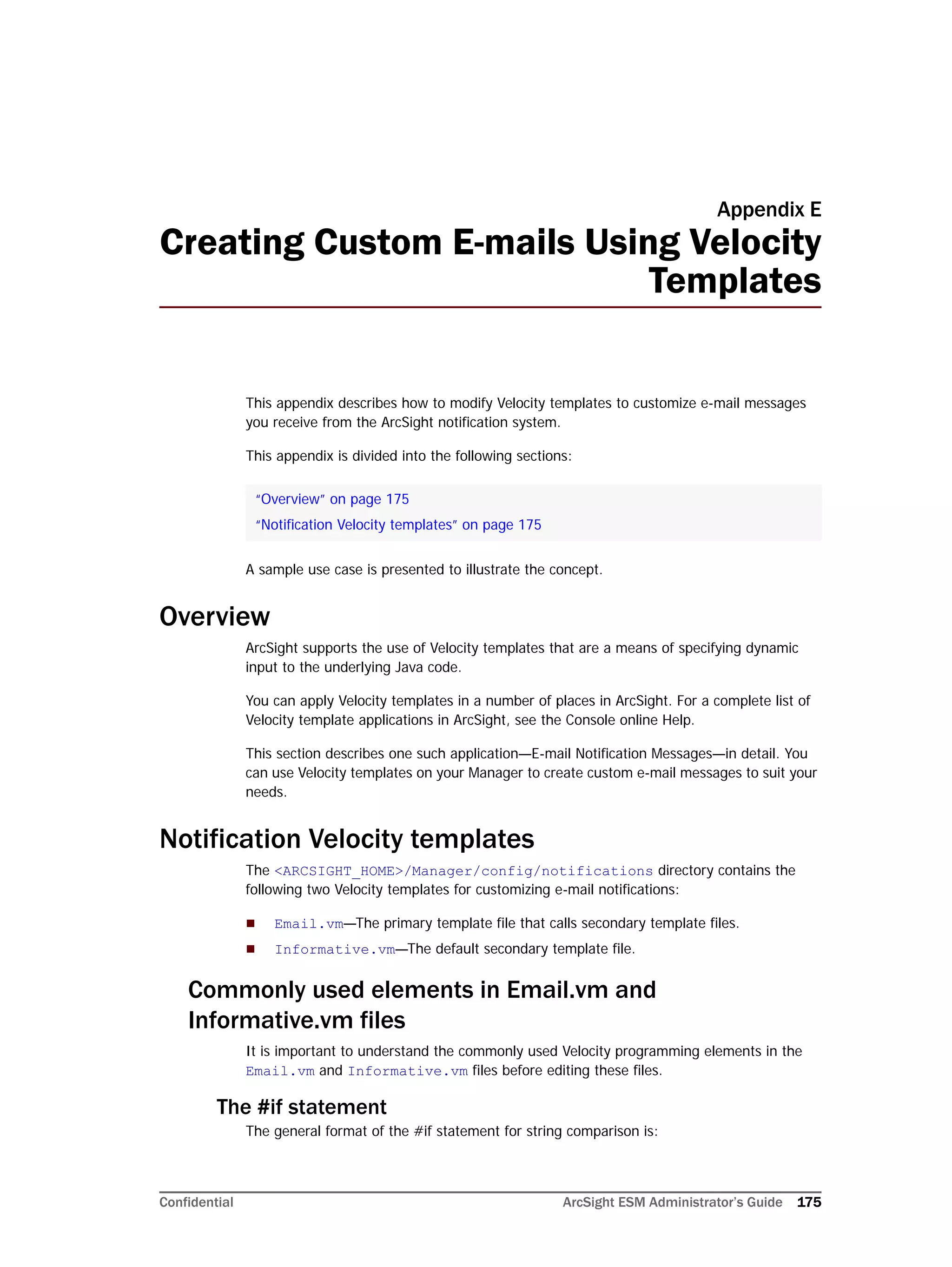 Confidential ArcSight ESM Administrator’s Guide 175
Appendix E
Creating Custom E-mails Using Velocity
Templates
This appendix describes how to modify Velocity templates to customize e-mail messages
you receive from the ArcSight notification system.
This appendix is divided into the following sections:
A sample use case is presented to illustrate the concept.
Overview
ArcSight supports the use of Velocity templates that are a means of specifying dynamic
input to the underlying Java code.
You can apply Velocity templates in a number of places in ArcSight. For a complete list of
Velocity template applications in ArcSight, see the Console online Help.
This section describes one such application—E-mail Notification Messages—in detail. You
can use Velocity templates on your Manager to create custom e-mail messages to suit your
needs.
Notification Velocity templates
The <ARCSIGHT_HOME>/Manager/config/notifications directory contains the
following two Velocity templates for customizing e-mail notifications:
 Email.vm—The primary template file that calls secondary template files.
 Informative.vm—The default secondary template file.
Commonly used elements in Email.vm and
Informative.vm files
It is important to understand the commonly used Velocity programming elements in the
Email.vm and Informative.vm files before editing these files.
The #if statement
The general format of the #if statement for string comparison is:
“Overview” on page 175
“Notification Velocity templates” on page 175
 