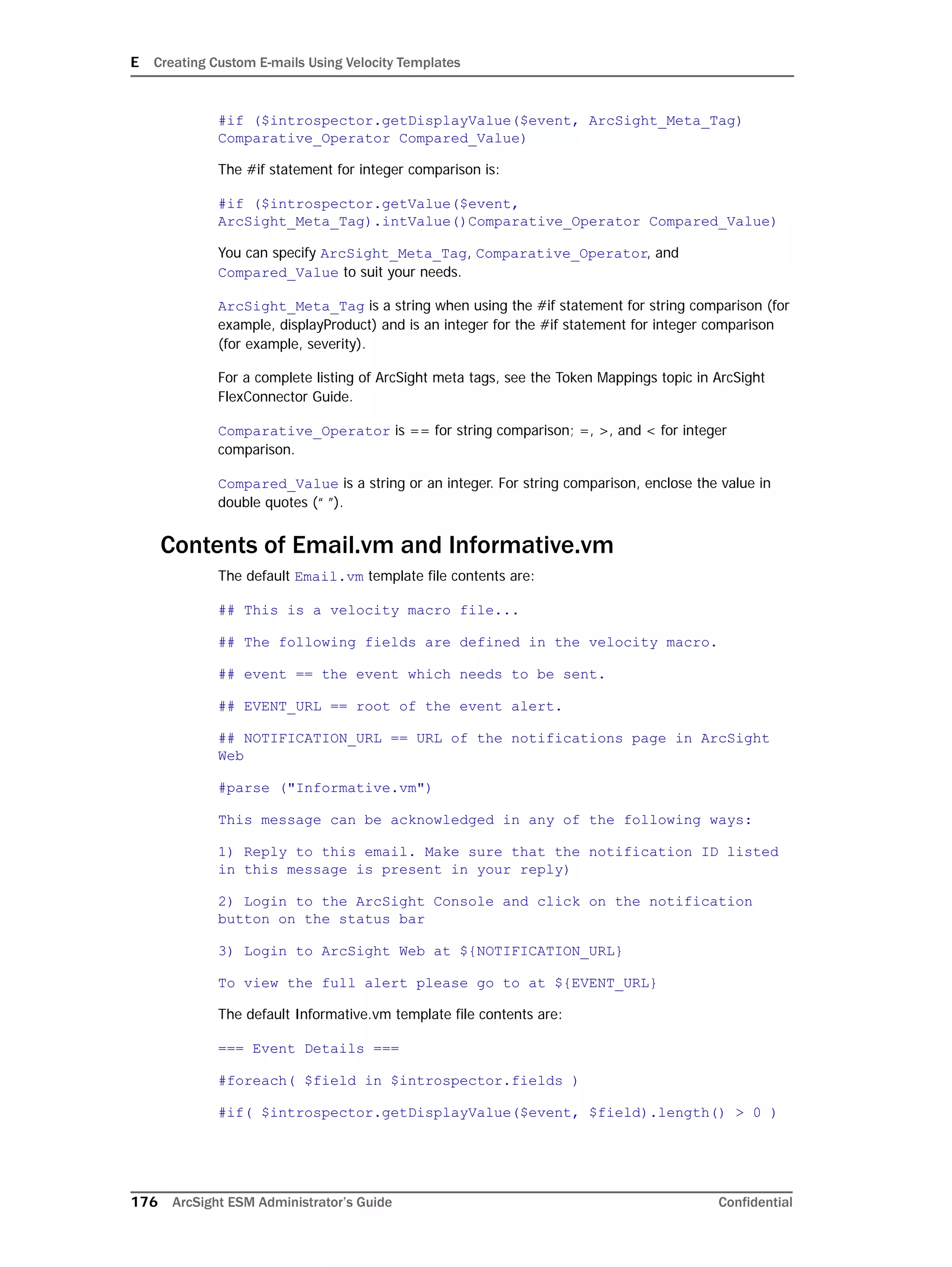 E Creating Custom E-mails Using Velocity Templates
176 ArcSight ESM Administrator’s Guide Confidential
#if ($introspector.getDisplayValue($event, ArcSight_Meta_Tag)
Comparative_Operator Compared_Value)
The #if statement for integer comparison is:
#if ($introspector.getValue($event,
ArcSight_Meta_Tag).intValue()Comparative_Operator Compared_Value)
You can specify ArcSight_Meta_Tag, Comparative_Operator, and
Compared_Value to suit your needs.
ArcSight_Meta_Tag is a string when using the #if statement for string comparison (for
example, displayProduct) and is an integer for the #if statement for integer comparison
(for example, severity).
For a complete listing of ArcSight meta tags, see the Token Mappings topic in ArcSight
FlexConnector Guide.
Comparative_Operator is == for string comparison; =, >, and < for integer
comparison.
Compared_Value is a string or an integer. For string comparison, enclose the value in
double quotes (“ ”).
Contents of Email.vm and Informative.vm
The default Email.vm template file contents are:
## This is a velocity macro file...
## The following fields are defined in the velocity macro.
## event == the event which needs to be sent.
## EVENT_URL == root of the event alert.
## NOTIFICATION_URL == URL of the notifications page in ArcSight
Web
#parse ("Informative.vm")
This message can be acknowledged in any of the following ways:
1) Reply to this email. Make sure that the notification ID listed
in this message is present in your reply)
2) Login to the ArcSight Console and click on the notification
button on the status bar
3) Login to ArcSight Web at ${NOTIFICATION_URL}
To view the full alert please go to at ${EVENT_URL}
The default Informative.vm template file contents are:
=== Event Details ===
#foreach( $field in $introspector.fields )
#if( $introspector.getDisplayValue($event, $field).length() > 0 )
 