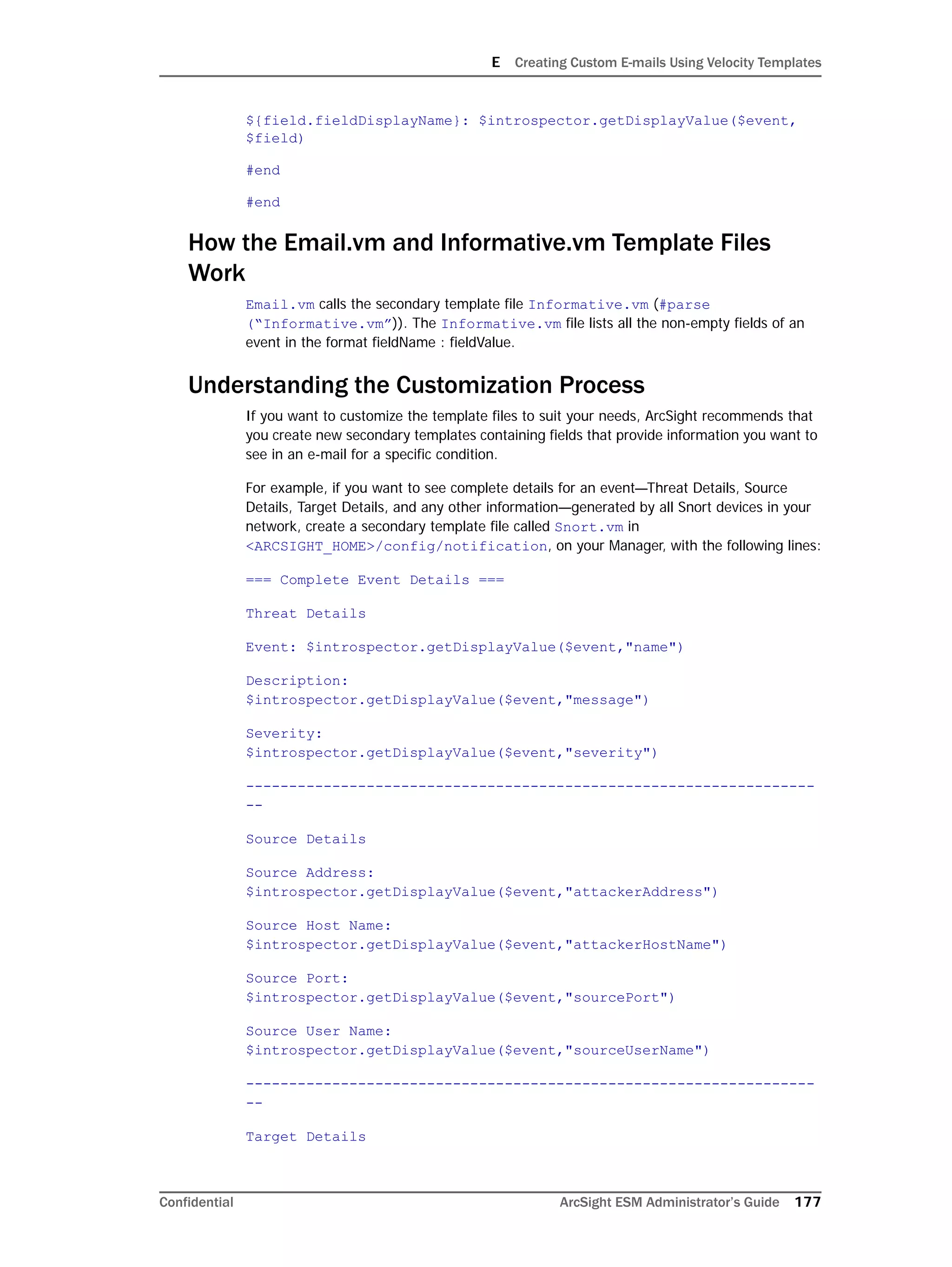 E Creating Custom E-mails Using Velocity Templates
Confidential ArcSight ESM Administrator’s Guide 177
${field.fieldDisplayName}: $introspector.getDisplayValue($event,
$field)
#end
#end
How the Email.vm and Informative.vm Template Files
Work
Email.vm calls the secondary template file Informative.vm (#parse
(“Informative.vm”)). The Informative.vm file lists all the non-empty fields of an
event in the format fieldName : fieldValue.
Understanding the Customization Process
If you want to customize the template files to suit your needs, ArcSight recommends that
you create new secondary templates containing fields that provide information you want to
see in an e-mail for a specific condition.
For example, if you want to see complete details for an event—Threat Details, Source
Details, Target Details, and any other information—generated by all Snort devices in your
network, create a secondary template file called Snort.vm in
<ARCSIGHT_HOME>/config/notification, on your Manager, with the following lines:
=== Complete Event Details ===
Threat Details
Event: $introspector.getDisplayValue($event,"name")
Description:
$introspector.getDisplayValue($event,"message")
Severity:
$introspector.getDisplayValue($event,"severity")
------------------------------------------------------------------
--
Source Details
Source Address:
$introspector.getDisplayValue($event,"attackerAddress")
Source Host Name:
$introspector.getDisplayValue($event,"attackerHostName")
Source Port:
$introspector.getDisplayValue($event,"sourcePort")
Source User Name:
$introspector.getDisplayValue($event,"sourceUserName")
------------------------------------------------------------------
--
Target Details
 