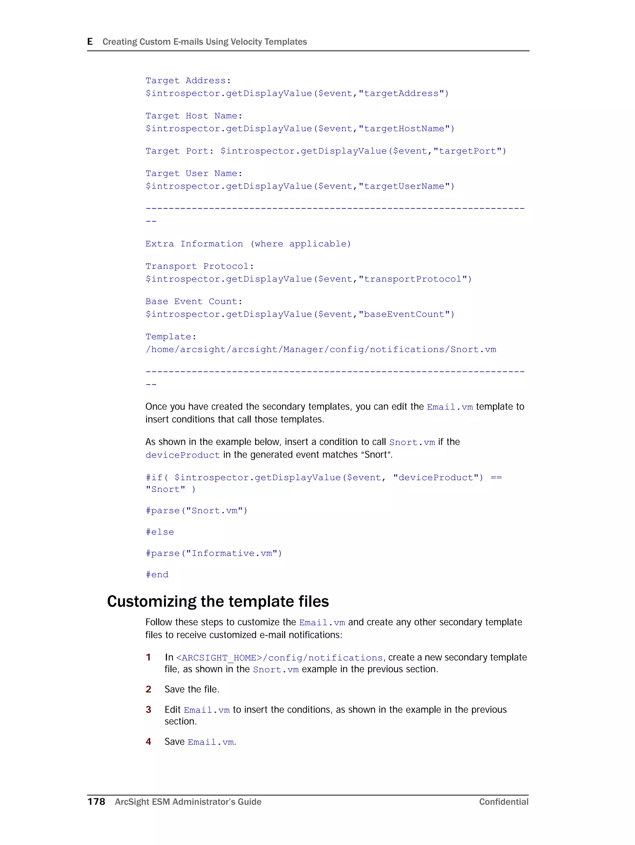 E Creating Custom E-mails Using Velocity Templates
178 ArcSight ESM Administrator’s Guide Confidential
Target Address:
$introspector.getDisplayValue($event,"targetAddress")
Target Host Name:
$introspector.getDisplayValue($event,"targetHostName")
Target Port: $introspector.getDisplayValue($event,"targetPort")
Target User Name:
$introspector.getDisplayValue($event,"targetUserName")
------------------------------------------------------------------
--
Extra Information (where applicable)
Transport Protocol:
$introspector.getDisplayValue($event,"transportProtocol")
Base Event Count:
$introspector.getDisplayValue($event,"baseEventCount")
Template:
/home/arcsight/arcsight/Manager/config/notifications/Snort.vm
------------------------------------------------------------------
--
Once you have created the secondary templates, you can edit the Email.vm template to
insert conditions that call those templates.
As shown in the example below, insert a condition to call Snort.vm if the
deviceProduct in the generated event matches “Snort”.
#if( $introspector.getDisplayValue($event, "deviceProduct") ==
"Snort" )
#parse("Snort.vm")
#else
#parse("Informative.vm")
#end
Customizing the template files
Follow these steps to customize the Email.vm and create any other secondary template
files to receive customized e-mail notifications:
1 In <ARCSIGHT_HOME>/config/notifications, create a new secondary template
file, as shown in the Snort.vm example in the previous section.
2 Save the file.
3 Edit Email.vm to insert the conditions, as shown in the example in the previous
section.
4 Save Email.vm.
 