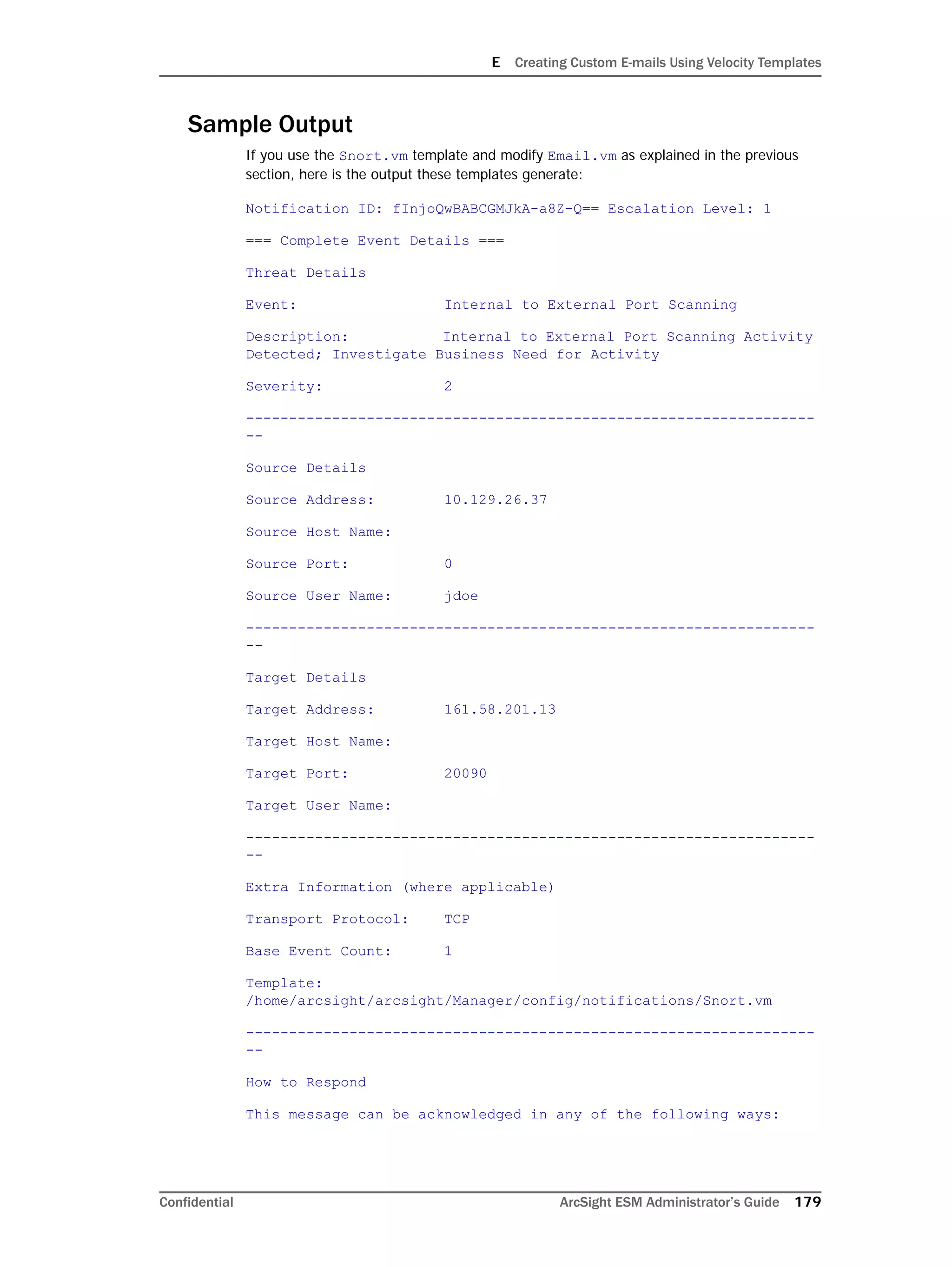 E Creating Custom E-mails Using Velocity Templates
Confidential ArcSight ESM Administrator’s Guide 179
Sample Output
If you use the Snort.vm template and modify Email.vm as explained in the previous
section, here is the output these templates generate:
Notification ID: fInjoQwBABCGMJkA-a8Z-Q== Escalation Level: 1
=== Complete Event Details ===
Threat Details
Event: Internal to External Port Scanning
Description: Internal to External Port Scanning Activity
Detected; Investigate Business Need for Activity
Severity: 2
------------------------------------------------------------------
--
Source Details
Source Address: 10.129.26.37
Source Host Name:
Source Port: 0
Source User Name: jdoe
------------------------------------------------------------------
--
Target Details
Target Address: 161.58.201.13
Target Host Name:
Target Port: 20090
Target User Name:
------------------------------------------------------------------
--
Extra Information (where applicable)
Transport Protocol: TCP
Base Event Count: 1
Template:
/home/arcsight/arcsight/Manager/config/notifications/Snort.vm
------------------------------------------------------------------
--
How to Respond
This message can be acknowledged in any of the following ways:
 