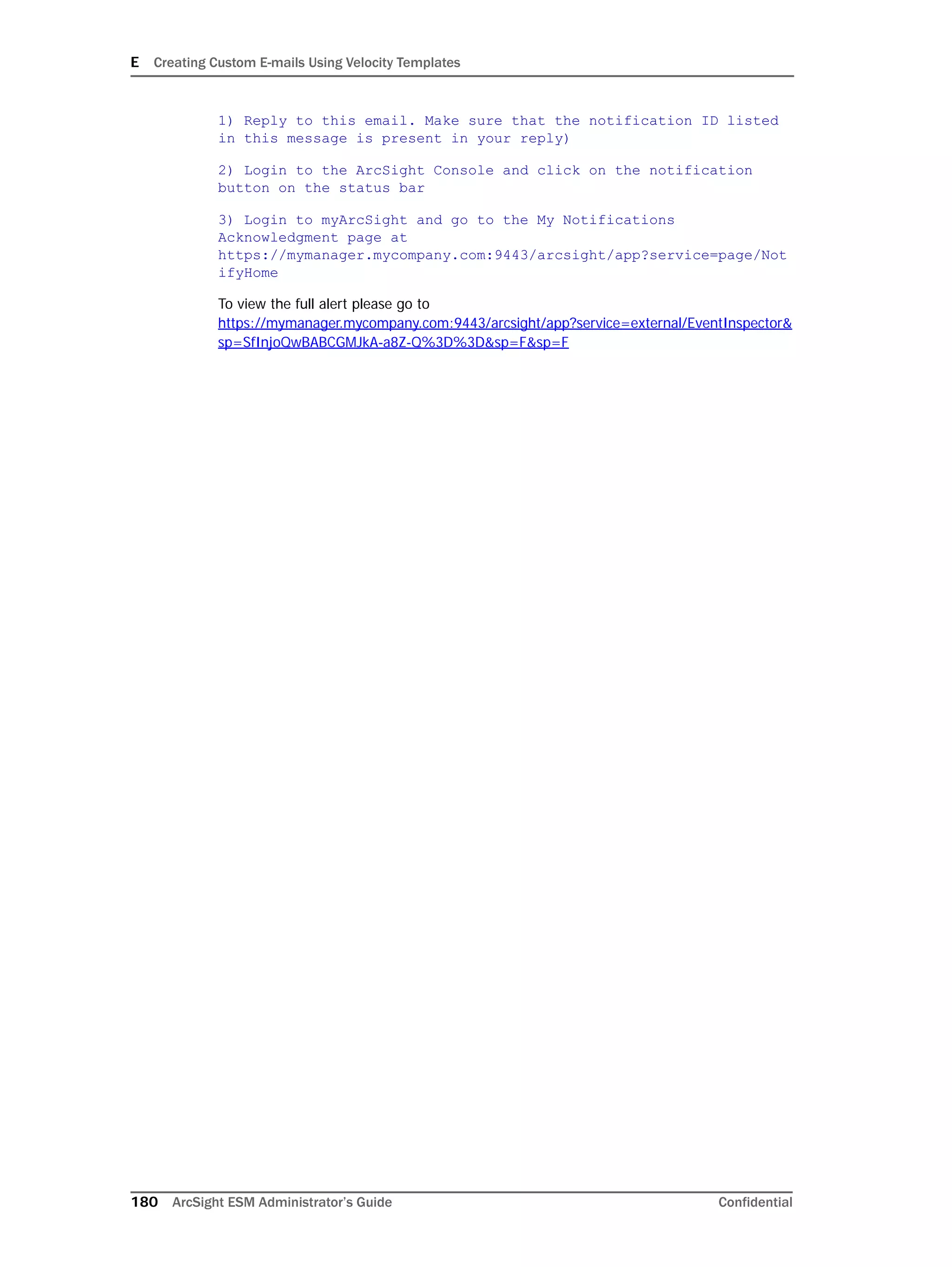 E Creating Custom E-mails Using Velocity Templates
180 ArcSight ESM Administrator’s Guide Confidential
1) Reply to this email. Make sure that the notification ID listed
in this message is present in your reply)
2) Login to the ArcSight Console and click on the notification
button on the status bar
3) Login to myArcSight and go to the My Notifications
Acknowledgment page at
https://mymanager.mycompany.com:9443/arcsight/app?service=page/Not
ifyHome
To view the full alert please go to
https://mymanager.mycompany.com:9443/arcsight/app?service=external/EventInspector&
sp=SfInjoQwBABCGMJkA-a8Z-Q%3D%3D&sp=F&sp=F
 