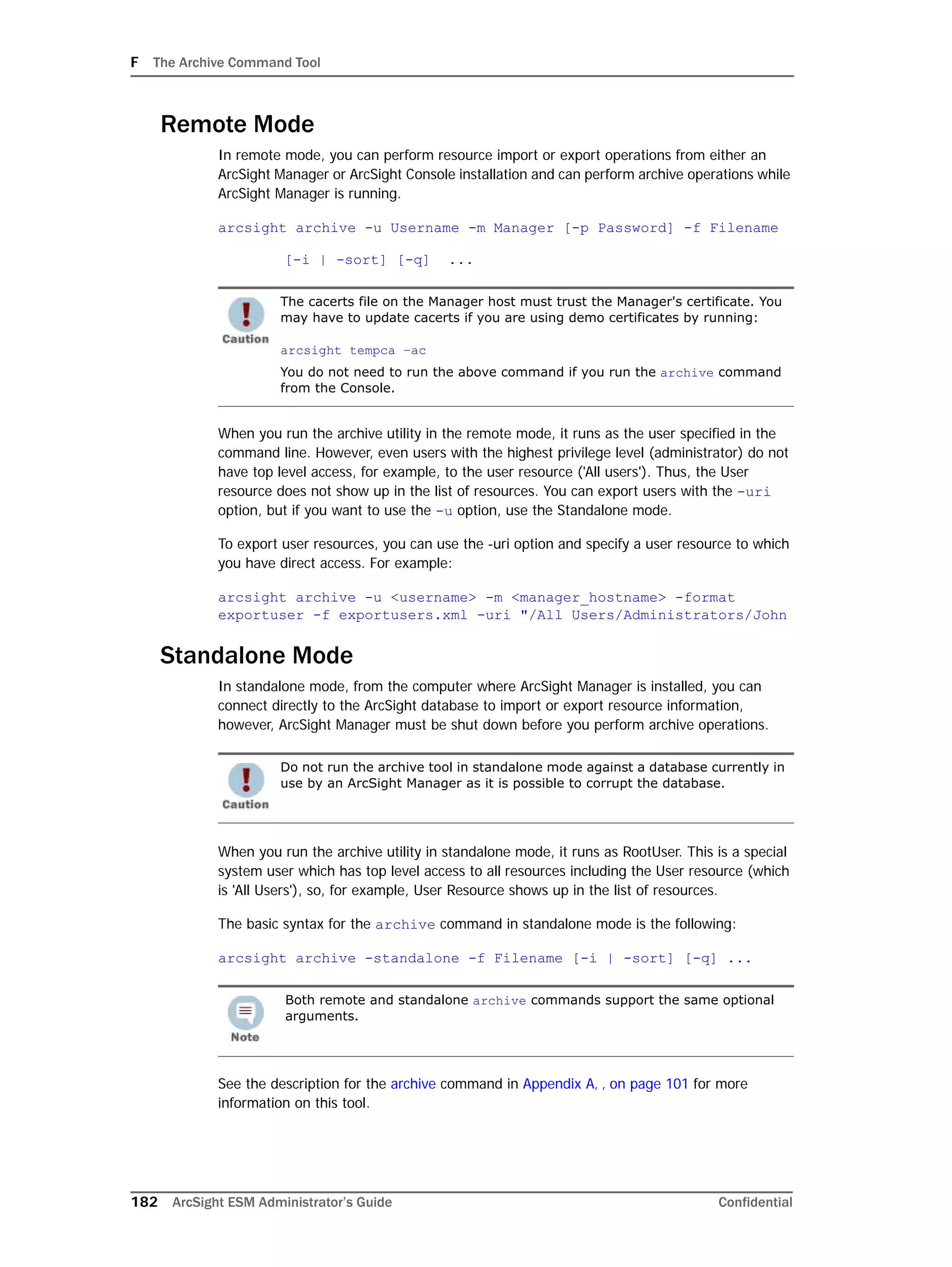 F The Archive Command Tool
182 ArcSight ESM Administrator’s Guide Confidential
Remote Mode
In remote mode, you can perform resource import or export operations from either an
ArcSight Manager or ArcSight Console installation and can perform archive operations while
ArcSight Manager is running.
arcsight archive -u Username -m Manager [-p Password] -f Filename
[-i | -sort] [-q] ...
When you run the archive utility in the remote mode, it runs as the user specified in the
command line. However, even users with the highest privilege level (administrator) do not
have top level access, for example, to the user resource ('All users'). Thus, the User
resource does not show up in the list of resources. You can export users with the -uri
option, but if you want to use the -u option, use the Standalone mode.
To export user resources, you can use the -uri option and specify a user resource to which
you have direct access. For example:
arcsight archive -u <username> -m <manager_hostname> -format
exportuser -f exportusers.xml -uri "/All Users/Administrators/John
Standalone Mode
In standalone mode, from the computer where ArcSight Manager is installed, you can
connect directly to the ArcSight database to import or export resource information,
however, ArcSight Manager must be shut down before you perform archive operations.
When you run the archive utility in standalone mode, it runs as RootUser. This is a special
system user which has top level access to all resources including the User resource (which
is 'All Users'), so, for example, User Resource shows up in the list of resources.
The basic syntax for the archive command in standalone mode is the following:
arcsight archive -standalone -f Filename [-i | -sort] [-q] ...
See the description for the archive command in Appendix A‚ ‚ on page 101 for more
information on this tool.
The cacerts file on the Manager host must trust the Manager's certificate. You
may have to update cacerts if you are using demo certificates by running:
arcsight tempca –ac
You do not need to run the above command if you run the archive command
from the Console.
Do not run the archive tool in standalone mode against a database currently in
use by an ArcSight Manager as it is possible to corrupt the database.
Both remote and standalone archive commands support the same optional
arguments.
 