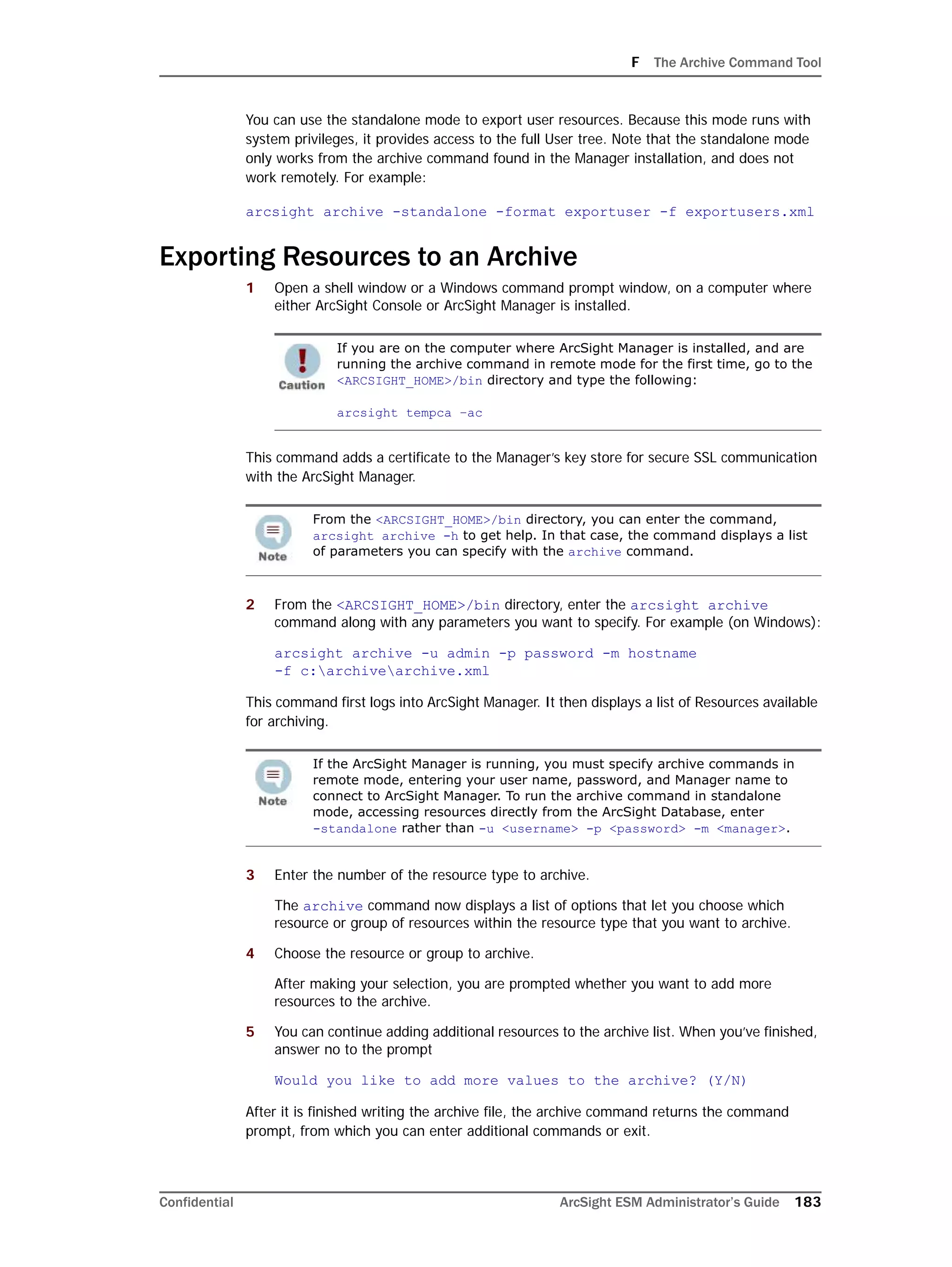 F The Archive Command Tool
Confidential ArcSight ESM Administrator’s Guide 183
You can use the standalone mode to export user resources. Because this mode runs with
system privileges, it provides access to the full User tree. Note that the standalone mode
only works from the archive command found in the Manager installation, and does not
work remotely. For example:
arcsight archive -standalone -format exportuser -f exportusers.xml
Exporting Resources to an Archive
1 Open a shell window or a Windows command prompt window, on a computer where
either ArcSight Console or ArcSight Manager is installed.
This command adds a certificate to the Manager’s key store for secure SSL communication
with the ArcSight Manager.
2 From the <ARCSIGHT_HOME>/bin directory, enter the arcsight archive
command along with any parameters you want to specify. For example (on Windows):
arcsight archive -u admin -p password -m hostname
-f c:archivearchive.xml
This command first logs into ArcSight Manager. It then displays a list of Resources available
for archiving.
3 Enter the number of the resource type to archive.
The archive command now displays a list of options that let you choose which
resource or group of resources within the resource type that you want to archive.
4 Choose the resource or group to archive.
After making your selection, you are prompted whether you want to add more
resources to the archive.
5 You can continue adding additional resources to the archive list. When you’ve finished,
answer no to the prompt
Would you like to add more values to the archive? (Y/N)
After it is finished writing the archive file, the archive command returns the command
prompt, from which you can enter additional commands or exit.
If you are on the computer where ArcSight Manager is installed, and are
running the archive command in remote mode for the first time, go to the
<ARCSIGHT_HOME>/bin directory and type the following:
arcsight tempca –ac
From the <ARCSIGHT_HOME>/bin directory, you can enter the command,
arcsight archive -h to get help. In that case, the command displays a list
of parameters you can specify with the archive command.
If the ArcSight Manager is running, you must specify archive commands in
remote mode, entering your user name, password, and Manager name to
connect to ArcSight Manager. To run the archive command in standalone
mode, accessing resources directly from the ArcSight Database, enter 
-standalone rather than -u <username> -p <password> -m <manager>.
 