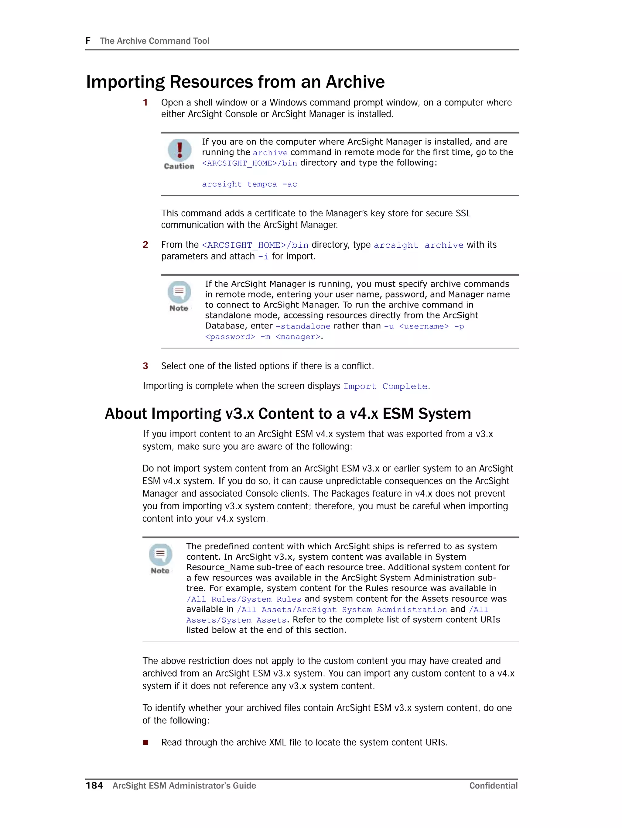 F The Archive Command Tool
184 ArcSight ESM Administrator’s Guide Confidential
Importing Resources from an Archive
1 Open a shell window or a Windows command prompt window, on a computer where
either ArcSight Console or ArcSight Manager is installed.
This command adds a certificate to the Manager’s key store for secure SSL
communication with the ArcSight Manager.
2 From the <ARCSIGHT_HOME>/bin directory, type arcsight archive with its
parameters and attach -i for import.
3 Select one of the listed options if there is a conflict.
Importing is complete when the screen displays Import Complete.
About Importing v3.x Content to a v4.x ESM System
If you import content to an ArcSight ESM v4.x system that was exported from a v3.x
system, make sure you are aware of the following:
Do not import system content from an ArcSight ESM v3.x or earlier system to an ArcSight
ESM v4.x system. If you do so, it can cause unpredictable consequences on the ArcSight
Manager and associated Console clients. The Packages feature in v4.x does not prevent
you from importing v3.x system content; therefore, you must be careful when importing
content into your v4.x system.
The above restriction does not apply to the custom content you may have created and
archived from an ArcSight ESM v3.x system. You can import any custom content to a v4.x
system if it does not reference any v3.x system content.
To identify whether your archived files contain ArcSight ESM v3.x system content, do one
of the following:
 Read through the archive XML file to locate the system content URIs.
If you are on the computer where ArcSight Manager is installed, and are
running the archive command in remote mode for the first time, go to the
<ARCSIGHT_HOME>/bin directory and type the following:
arcsight tempca -ac
If the ArcSight Manager is running, you must specify archive commands
in remote mode, entering your user name, password, and Manager name
to connect to ArcSight Manager. To run the archive command in
standalone mode, accessing resources directly from the ArcSight
Database, enter -standalone rather than -u <username> -p
<password> -m <manager>.
The predefined content with which ArcSight ships is referred to as system
content. In ArcSight v3.x, system content was available in System
Resource_Name sub-tree of each resource tree. Additional system content for
a few resources was available in the ArcSight System Administration sub-
tree. For example, system content for the Rules resource was available in
/All Rules/System Rules and system content for the Assets resource was
available in /All Assets/ArcSight System Administration and /All
Assets/System Assets. Refer to the complete list of system content URIs
listed below at the end of this section.
 